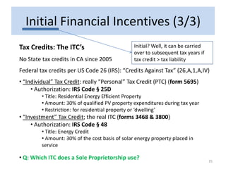 Initial Financial Incentives (3/3)
Tax Credits: The ITC’s                           Initial? Well, it can be carried
                                                 over to subsequent tax years if
No State tax credits in CA since 2005            tax credit > tax liability
Federal tax credits per US Code 26 (IRS): “Credits Against Tax” (26,A,1,A,IV)
• “Individual” Tax Credit: really “Personal” Tax Credit (PTC) (form 5695)
     • Authorization: IRS Code § 25D
         • Title: Residential Energy Efficient Property
         • Amount: 30% of qualified PV property expenditures during tax year
         • Restriction: for residential property or ‘dwelling’
• “Investment” Tax Credit; the real ITC (forms 3468 & 3800)
     • Authorization: IRS Code § 48
         • Title: Energy Credit
         • Amount: 30% of the cost basis of solar energy property placed in
         service

• Q: Which ITC does a Sole Proprietorship use?                                      35
 