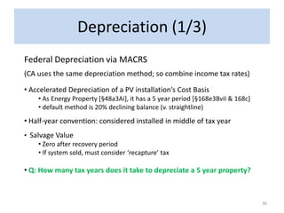 Depreciation (1/3)
Federal Depreciation via MACRS
(CA uses the same depreciation method; so combine income tax rates)

• Accelerated Depreciation of a PV installation’s Cost Basis
     • As Energy Property [§48a3Ai], it has a 5 year period [§168e3BviI & 168c]
     • default method is 20% declining balance (v. straightline)
• Half-year convention: considered installed in middle of tax year
• Salvage Value
     • Zero after recovery period
     • If system sold, must consider ‘recapture’ tax

• Q: How many tax years does it take to depreciate a 5 year property?



                                                                                  36
 