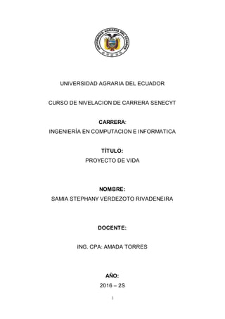 1
UNIVERSIDAD AGRARIA DEL ECUADOR
CURSO DE NIVELACION DE CARRERA SENECYT
CARRERA:
INGENIERÍA EN COMPUTACION E INFORMATICA
TÍTULO:
PROYECTO DE VIDA
NOMBRE:
SAMIA STEPHANY VERDEZOTO RIVADENEIRA
DOCENTE:
ING. CPA: AMADA TORRES
AÑO:
2016 – 2S
 