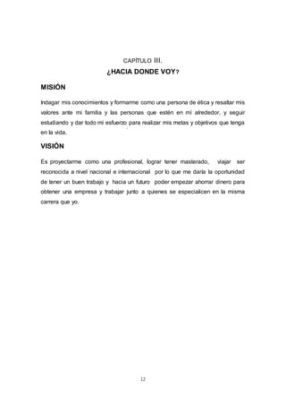 12
CAPÍTULO III.
¿HACIA DONDE VOY?
MISIÓN
Indagar mis conocimientos y formarme como una persona de ética y resaltar mis
valores ante mi familia y las personas que estén en mí alrededor, y seguir
estudiando y dar todo mi esfuerzo para realizar mis metas y objetivos que tenga
en la vida.
VISIÓN
Es proyectarme como una profesional, lograr tener masterado, viajar ser
reconocida a nivel nacional e internacional por lo que me daría la oportunidad
de tener un buen trabajo y hacia un futuro poder empezar ahorrar dinero para
obtener una empresa y trabajar junto a quienes se especialicen en la misma
carrera que yo.
 