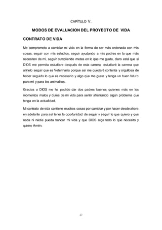 17
CAPÍTULO V.
MODOS DE EVALUACION DEL PROYECTO DE VIDA
CONTRATO DE VIDA
Me comprometo a cambiar mi vida en la forma de ser más ordenada con mis
cosas, seguir con mis estudios, seguir ayudando a mis padres en la que más
necesiten de mí, seguir cumpliendo metas en lo que me gusta, claro está que si
DIOS me permita estudiare después de esta carrera estudiaré la carrera que
anhelo seguir que es Veterinaria porque así me quedaré contenta y orgullosa de
haber seguido lo que es necesario y algo que me guste y tenga un buen futuro
para mí y para los animalitos.
Gracias a DIOS me ha podido dar dos padres buenos quienes más en los
momentos malos y duros de mi vida para sentir afrontando algún problema que
tenga en la actualidad.
Mi contrato de vida contiene muchas cosas por cambiar y por hacer desde ahora
en adelante para así tener la oportunidad de seguir y seguir lo que quiero y que
nada ni nadie pueda truncar mi vida y que DIOS oiga todo lo que necesito y
quiero Amén.
 