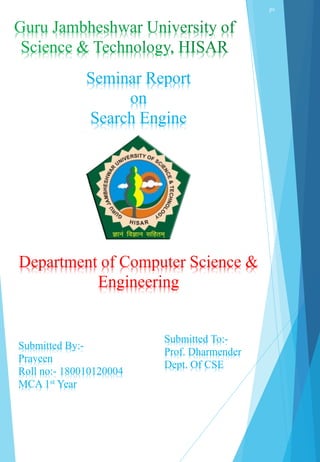 Department of Computer Science &
Engineering
Seminar Report
on
Search Engine
Submitted By:-
Praveen
Roll no:- 180010120004
MCA 1st Year
Submitted To:-
Prof. Dharmender
Dept. Of CSE
pv
 
