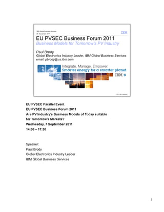 EU PVSEC Parallel Event
EU PVSEC Business Forum 2011
Are PV Industry’s Business Models of Today suitable
for Tomorrow’s Markets?
Wednesday, 7 September 2011
14:00 – 17:30



Speaker:
Paul Brody
Global Electronics Industry Leader
IBM Global Business Services




                                                      1
 