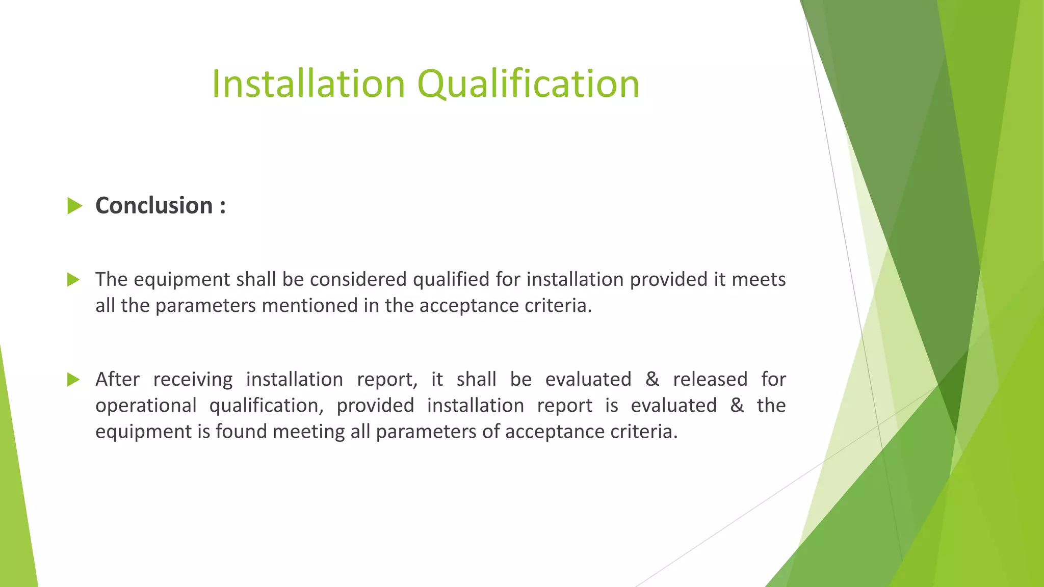 Installation Qualification
 Conclusion :
 The equipment shall be considered qualified for installation provided it meets
all the parameters mentioned in the acceptance criteria.
 After receiving installation report, it shall be evaluated & released for
operational qualification, provided installation report is evaluated & the
equipment is found meeting all parameters of acceptance criteria.
 