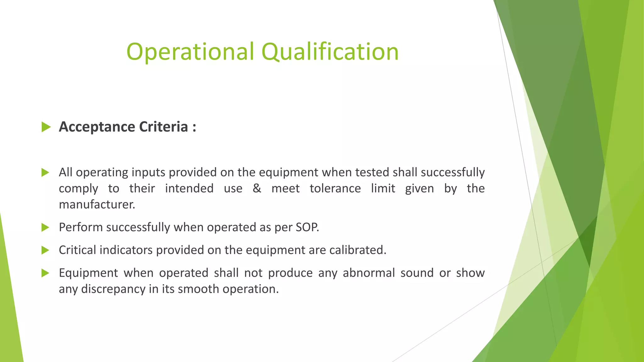 Operational Qualification
 Acceptance Criteria :
 All operating inputs provided on the equipment when tested shall successfully
comply to their intended use & meet tolerance limit given by the
manufacturer.
 Perform successfully when operated as per SOP.
 Critical indicators provided on the equipment are calibrated.
 Equipment when operated shall not produce any abnormal sound or show
any discrepancy in its smooth operation.
 