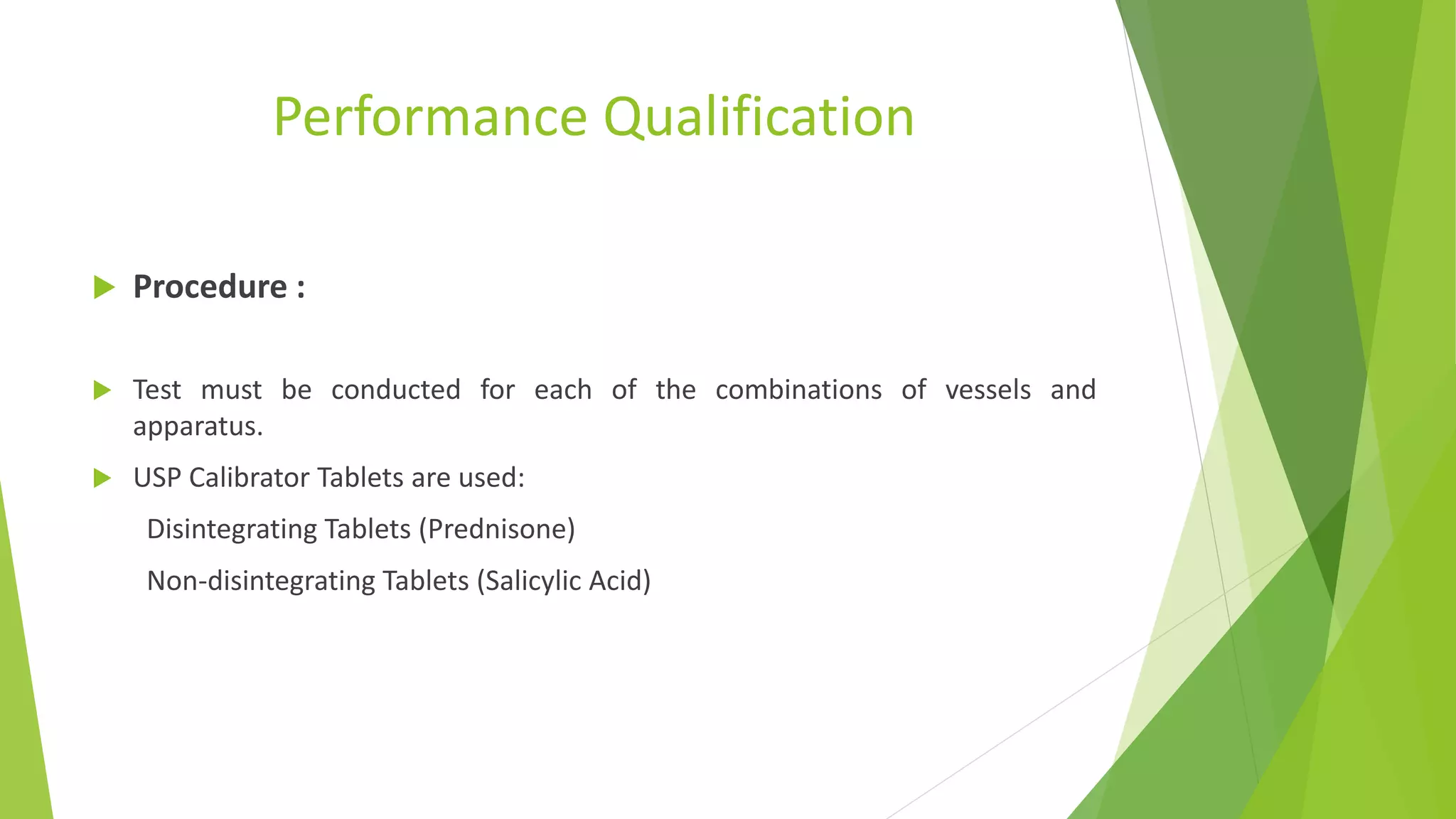 Performance Qualification
 Procedure :
 Test must be conducted for each of the combinations of vessels and
apparatus.
 USP Calibrator Tablets are used:
Disintegrating Tablets (Prednisone)
Non-disintegrating Tablets (Salicylic Acid)
 