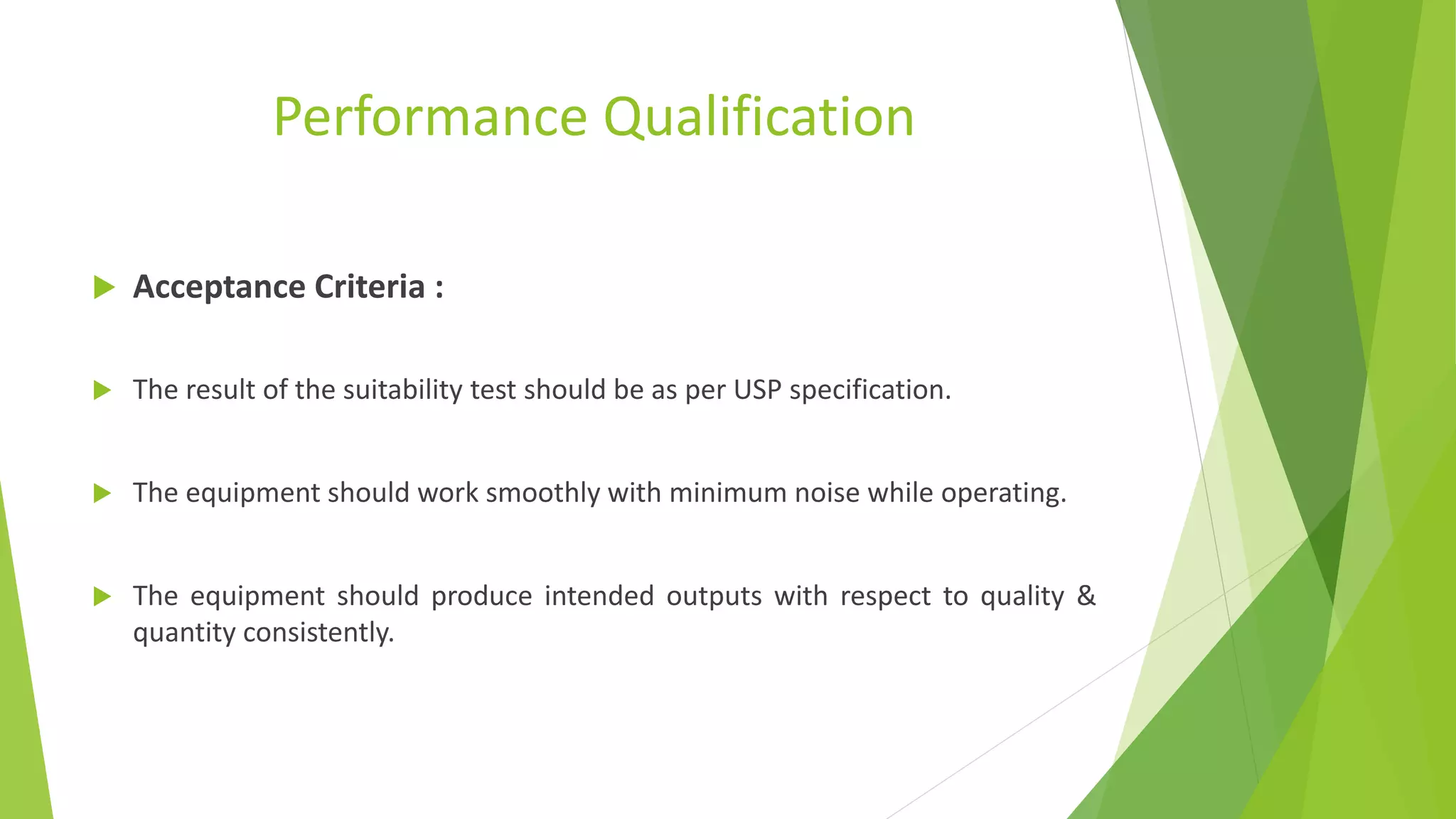 Performance Qualification
 Acceptance Criteria :
 The result of the suitability test should be as per USP specification.
 The equipment should work smoothly with minimum noise while operating.
 The equipment should produce intended outputs with respect to quality &
quantity consistently.
 