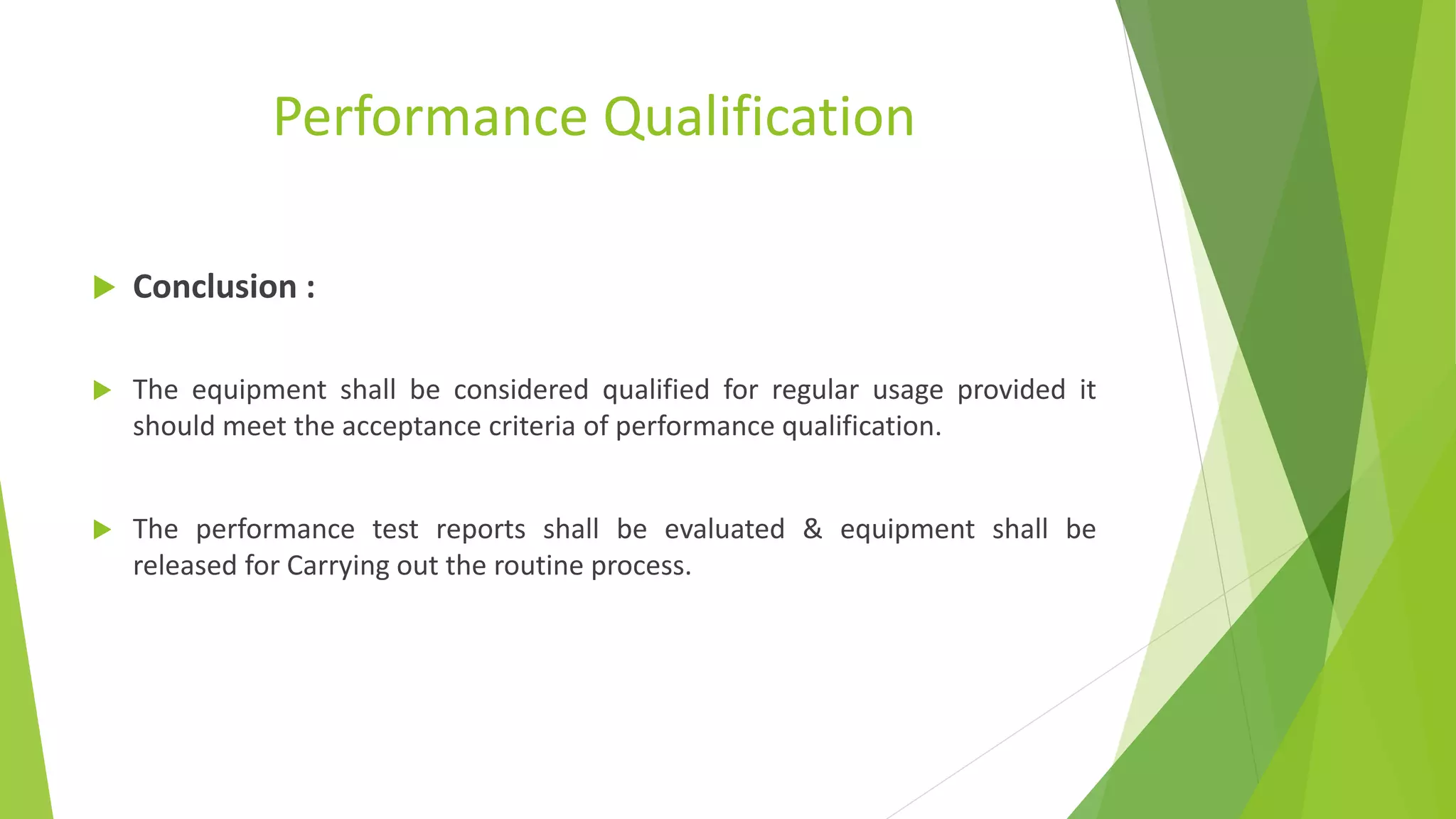 Performance Qualification
 Conclusion :
 The equipment shall be considered qualified for regular usage provided it
should meet the acceptance criteria of performance qualification.
 The performance test reports shall be evaluated & equipment shall be
released for Carrying out the routine process.
 