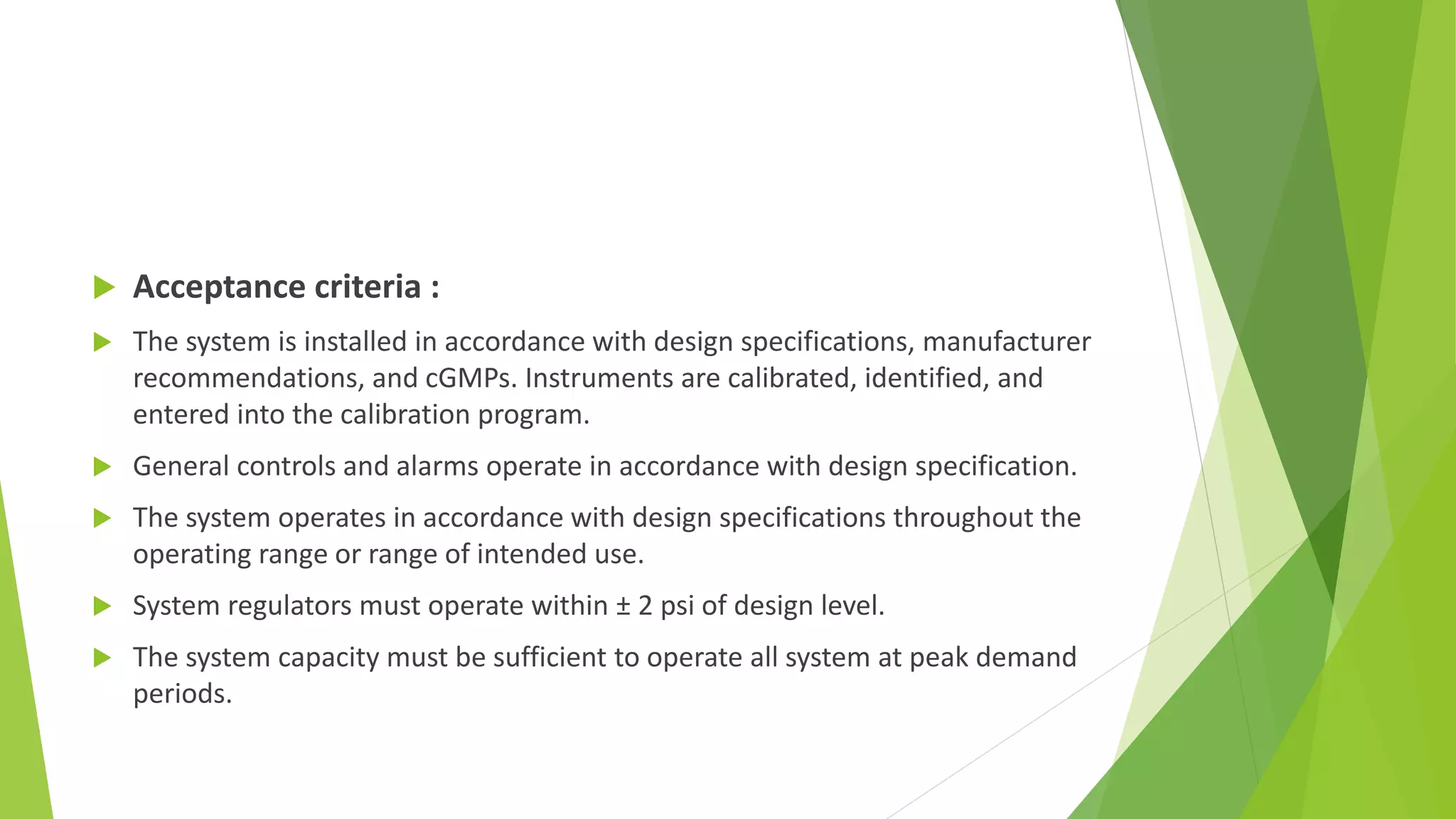  Acceptance criteria :
 The system is installed in accordance with design specifications, manufacturer
recommendations, and cGMPs. Instruments are calibrated, identified, and
entered into the calibration program.
 General controls and alarms operate in accordance with design specification.
 The system operates in accordance with design specifications throughout the
operating range or range of intended use.
 System regulators must operate within ± 2 psi of design level.
 The system capacity must be sufficient to operate all system at peak demand
periods.
 