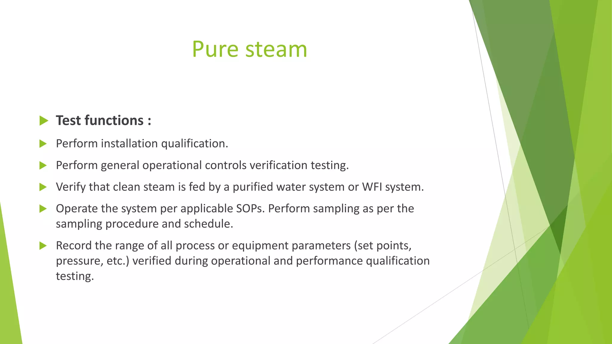 Pure steam
 Test functions :
 Perform installation qualification.
 Perform general operational controls verification testing.
 Verify that clean steam is fed by a purified water system or WFI system.
 Operate the system per applicable SOPs. Perform sampling as per the
sampling procedure and schedule.
 Record the range of all process or equipment parameters (set points,
pressure, etc.) verified during operational and performance qualification
testing.
 
