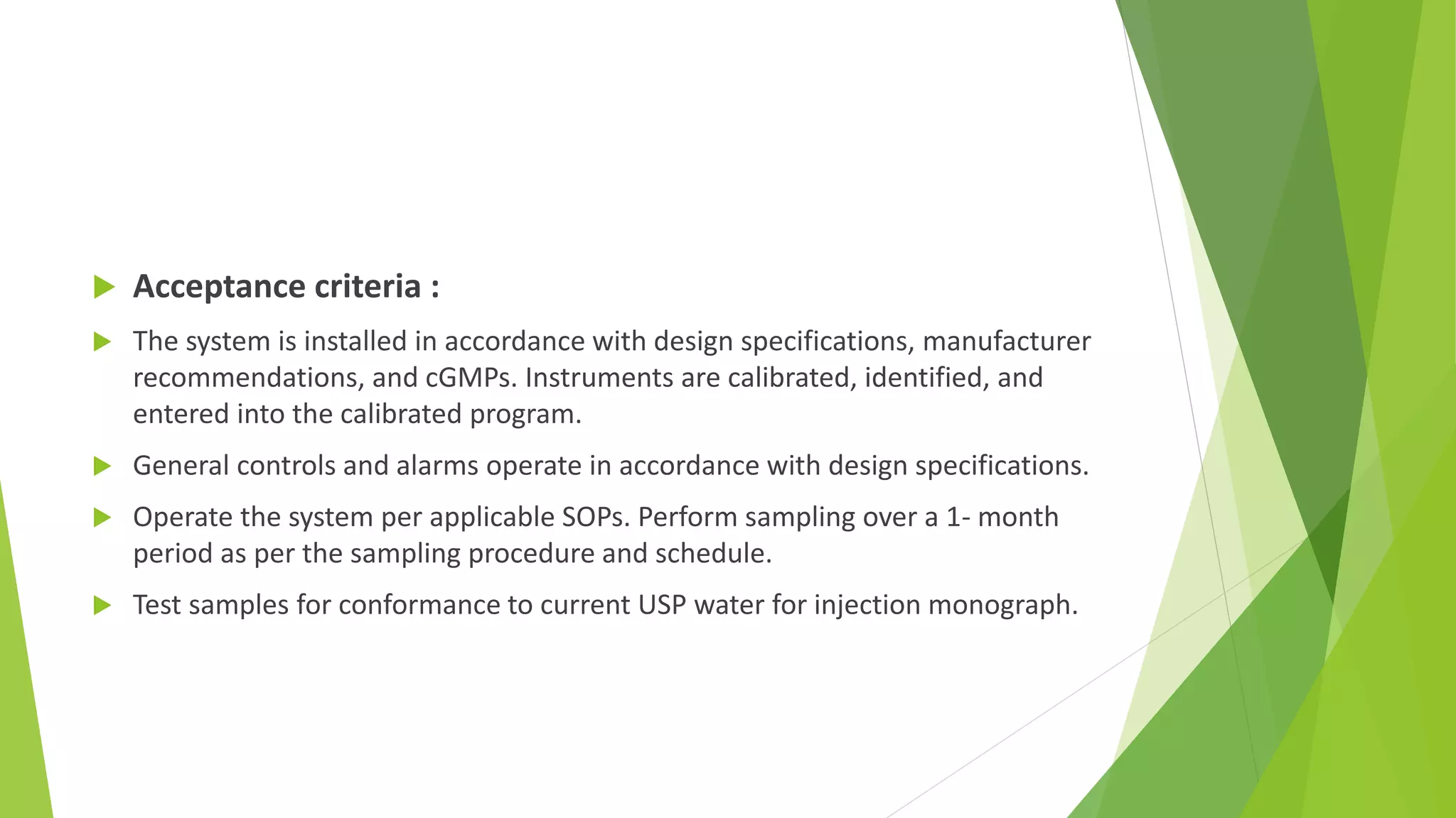  Acceptance criteria :
 The system is installed in accordance with design specifications, manufacturer
recommendations, and cGMPs. Instruments are calibrated, identified, and
entered into the calibrated program.
 General controls and alarms operate in accordance with design specifications.
 Operate the system per applicable SOPs. Perform sampling over a 1- month
period as per the sampling procedure and schedule.
 Test samples for conformance to current USP water for injection monograph.
 