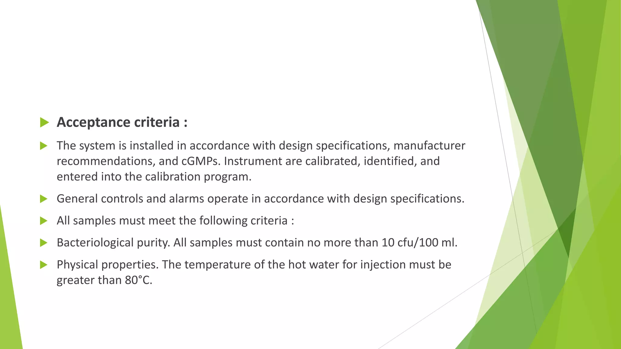  Acceptance criteria :
 The system is installed in accordance with design specifications, manufacturer
recommendations, and cGMPs. Instrument are calibrated, identified, and
entered into the calibration program.
 General controls and alarms operate in accordance with design specifications.
 All samples must meet the following criteria :
 Bacteriological purity. All samples must contain no more than 10 cfu/100 ml.
 Physical properties. The temperature of the hot water for injection must be
greater than 80°C.
 