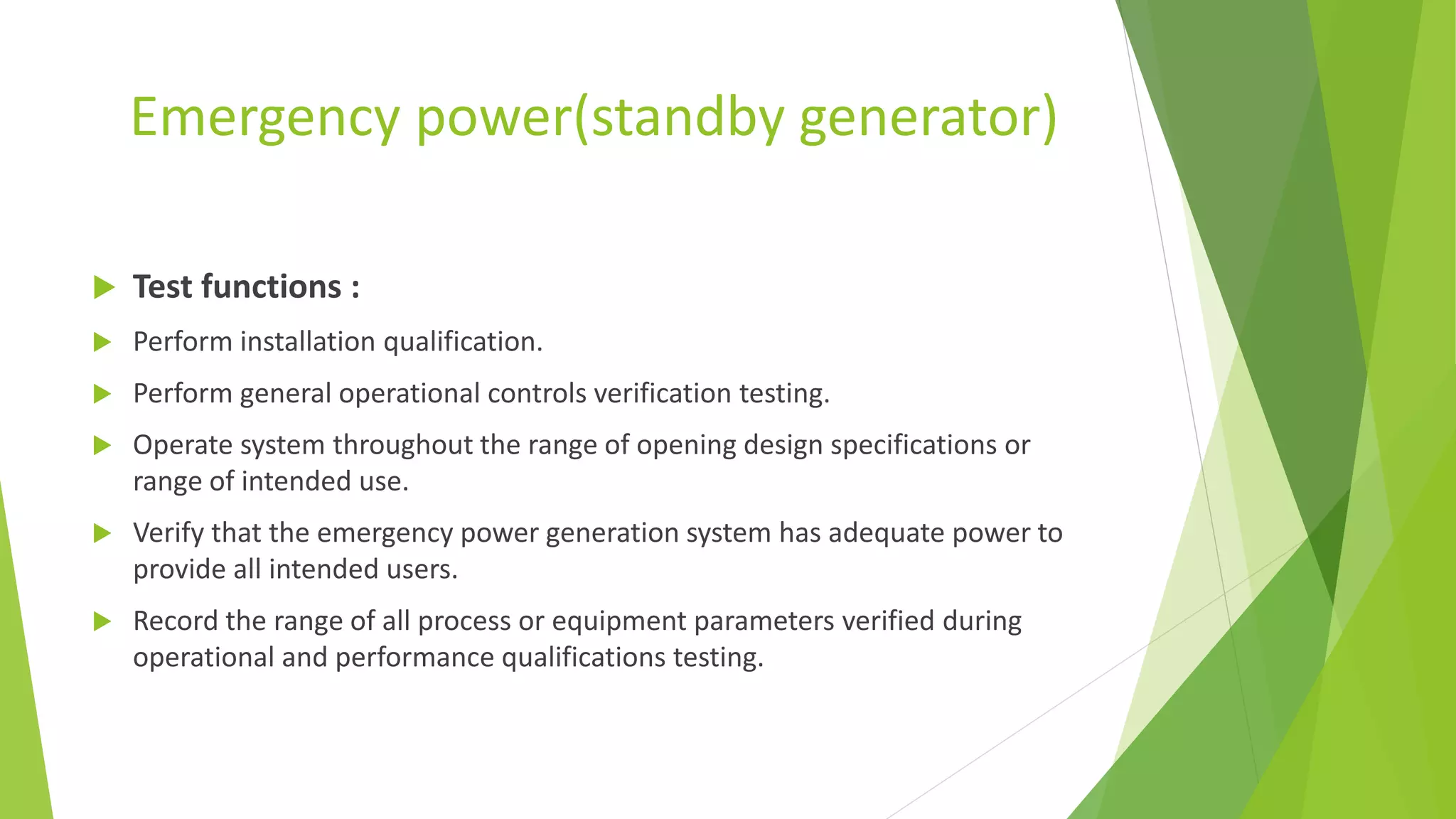 Emergency power(standby generator)
 Test functions :
 Perform installation qualification.
 Perform general operational controls verification testing.
 Operate system throughout the range of opening design specifications or
range of intended use.
 Verify that the emergency power generation system has adequate power to
provide all intended users.
 Record the range of all process or equipment parameters verified during
operational and performance qualifications testing.
 