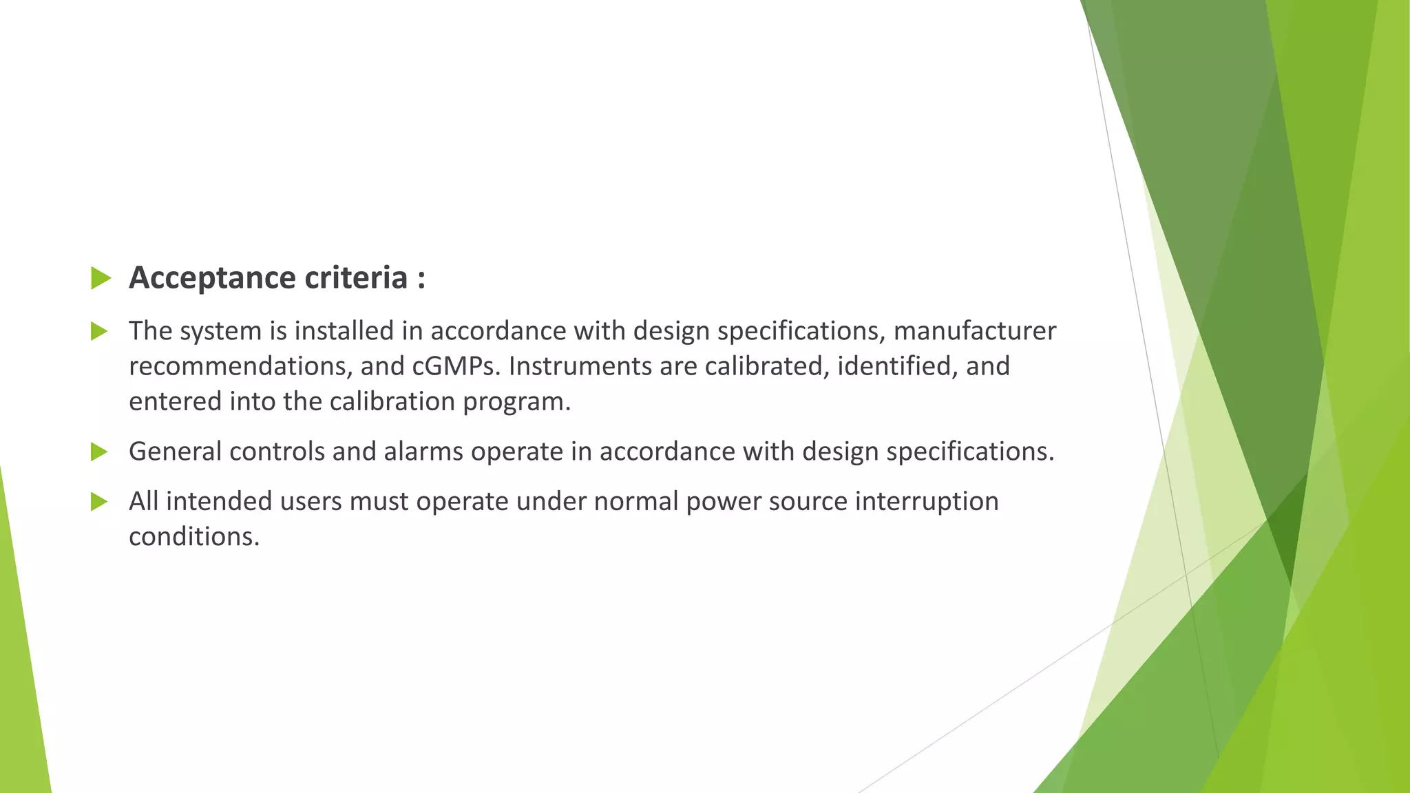  Acceptance criteria :
 The system is installed in accordance with design specifications, manufacturer
recommendations, and cGMPs. Instruments are calibrated, identified, and
entered into the calibration program.
 General controls and alarms operate in accordance with design specifications.
 All intended users must operate under normal power source interruption
conditions.
 