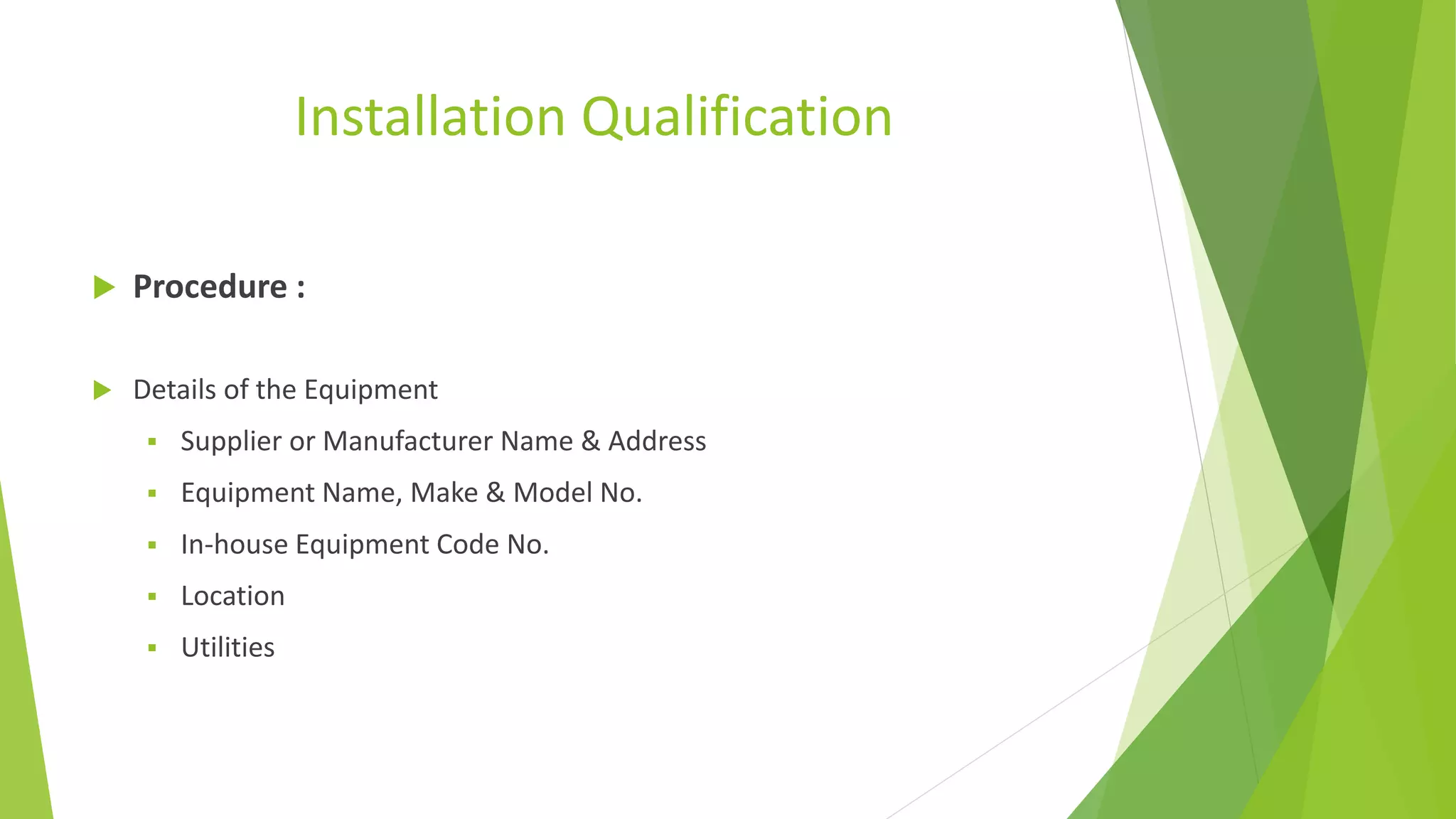 Installation Qualification
 Procedure :
 Details of the Equipment
 Supplier or Manufacturer Name & Address
 Equipment Name, Make & Model No.
 In-house Equipment Code No.
 Location
 Utilities
 