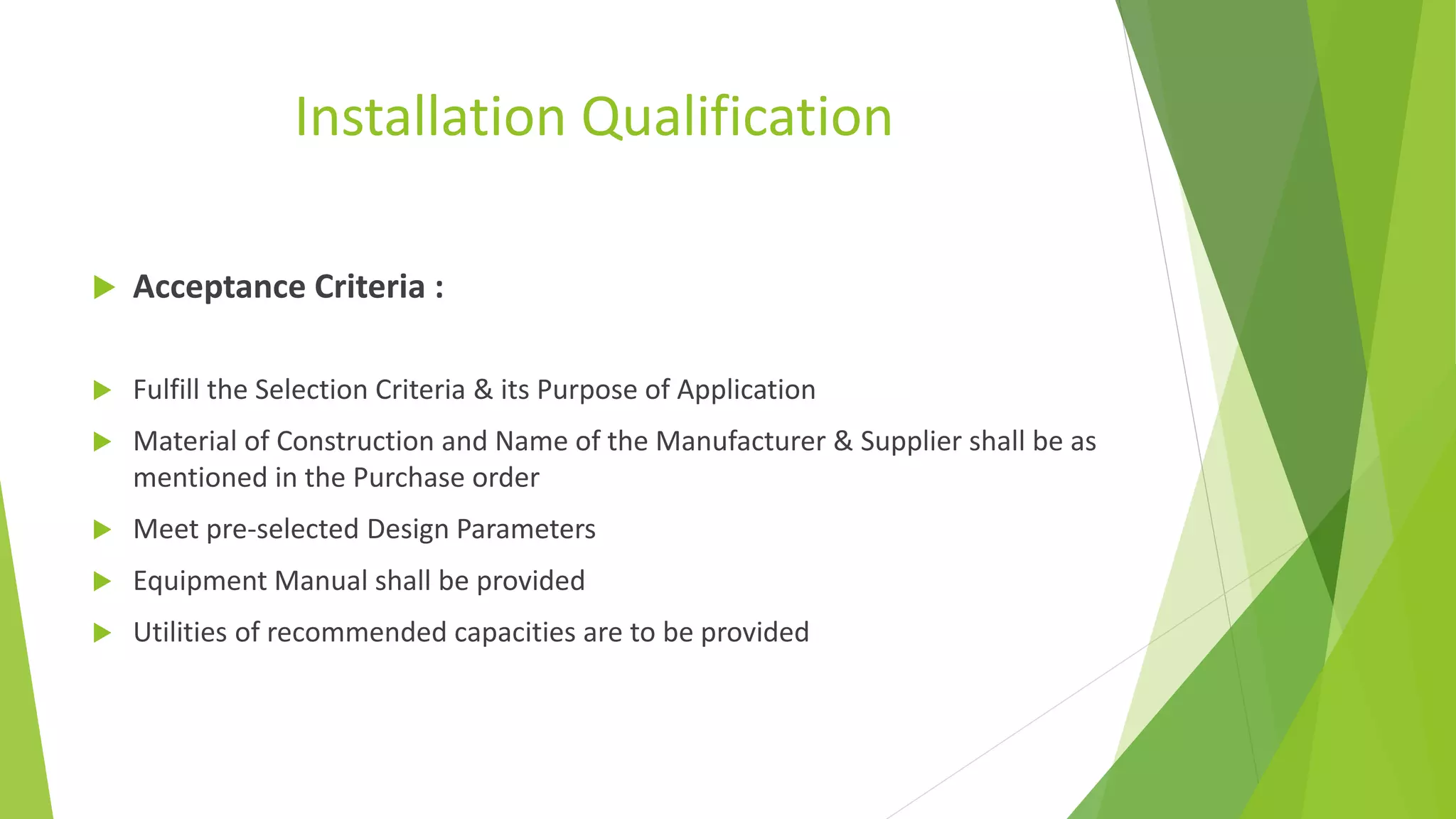 Installation Qualification
 Acceptance Criteria :
 Fulfill the Selection Criteria & its Purpose of Application
 Material of Construction and Name of the Manufacturer & Supplier shall be as
mentioned in the Purchase order
 Meet pre-selected Design Parameters
 Equipment Manual shall be provided
 Utilities of recommended capacities are to be provided
 