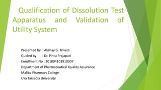 Qualification of Dissolution Test
Apparatus and Validation of
Utility System
Presented by : Akshay G. Trivedi
Guided by : Dr. Pintu Prajapati
Enrollment No : 201804103910007
Department of Pharmaceutical Quality Assurance
Maliba Pharmacy College
Uka Tarsadia University
 