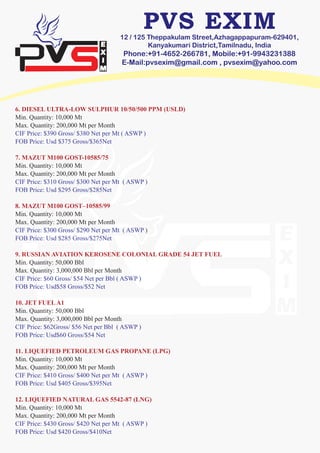 12 / 125 Theppakulam Street,Azhagappapuram-629401,
Kanyakumari District,Tamilnadu, India
Phone:+91-4652-266781, Mobile:+91-9943231388
E-Mail:pvsexim@gmail.com , pvsexim@yahoo.com
6. DIESEL ULTRA-LOW SULPHUR 10/50/500 PPM (USLD)
Min. Quantity: 10,000 Mt
Max. Quantity: 200,000 Mt per Month
CIF Price: $390 Gross/ $380 Net per Mt ( ASWP )
FOB Price: Usd $375 Gross/$365Net
7. MAZUT M100 GOST-10585/75
Min. Quantity: 10,000 Mt
Max. Quantity: 200,000 Mt per Month
CIF Price: $310 Gross/ $300 Net per Mt ( ASWP )
FOB Price: Usd $295 Gross/$285Net
8. MAZUT M100 GOST–10585/99
Min. Quantity: 10,000 Mt
Max. Quantity: 200,000 Mt per Month
CIF Price: $300 Gross/ $290 Net per Mt ( ASWP )
FOB Price: Usd $285 Gross/$275Net
9. RUSSIAN AVIATION KEROSENE COLONIAL GRADE 54 JET FUEL
Min. Quantity: 50,000 Bbl
Max. Quantity: 3,000,000 Bbl per Month
CIF Price: $60 Gross/ $54 Net per Bbl ( ASWP )
FOB Price: Usd$58 Gross/$52 Net
10. JET FUELA1
Min. Quantity: 50,000 Bbl
Max. Quantity: 3,000,000 Bbl per Month
CIF Price: $62Gross/ $56 Net per Bbl ( ASWP )
FOB Price: Usd$60 Gross/$54 Net
11. LIQUEFIED PETROLEUM GAS PROPANE (LPG)
Min. Quantity: 10,000 Mt
Max. Quantity: 200,000 Mt per Month
CIF Price: $410 Gross/ $400 Net per Mt ( ASWP )
FOB Price: Usd $405 Gross/$395Net
12. LIQUEFIED NATURAL GAS 5542-87 (LNG)
Min. Quantity: 10,000 Mt
Max. Quantity: 200,000 Mt per Month
CIF Price: $430 Gross/ $420 Net per Mt ( ASWP )
FOB Price: Usd $420 Gross/$410Net
 
