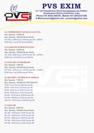 12 / 125 Theppakulam Street,Azhagappapuram-629401,
Kanyakumari District,Tamilnadu, India
Phone:+91-4652-266781, Mobile:+91-9943231388
E-Mail:pvsexim@gmail.com , pvsexim@yahoo.com
13. COMPRESSED NATURAL GAS (CNG)
Min. Quantity: 10,000 Mt
Max. Quantity: 200,000 Mt per Month
CIF Price: $390 Gross/ $380 Net per Mt ( ASWP )
FOB Price: Usd $370 Gross/$360Net
14. GASOLINE 87/89/95 OCTANES
Min. Quantity: 10,000 Mt
Max. Quantity: 200,000 Mt per Month
CIF Price: $260 Gross/ $250 Net per Mt ( ASWP )
FOB Price: Usd $250 Gross/$240 Net
15. FUEL OIL CST180/280/380
Min. Quantity: 7,000 Mt
Max. Quantity: 500,000 Mt per Month
CIF Price: $390 Gross/ $380 Net per Mt ( ASWP )
FOB Price: Usd $380 Gross/$370Net
16. BITUMEN / PETROLEUM ASPHALT
Min. Quantity: 7.000 Mt
Max. Quantity: 500.000 MT PER MONTH
30/40 - $210 Gross/ $200 Net per Mt
40/50 - $230 Gross/ $220 Net per Mt
50/70 - $260 Gross/ $250 Net per Mt
60/70 - $220 Gross/ $210 Net per Mt
80/100 - $270 Gross/ $260 Net per Mt
85/100 - $240Gross/ $230 Net per Mt
100/120 - $250 Gross/ $240 Net per Mt
17. BASE OIL
Min. Quantity: 8,000 Mt
Max. Quantity: 450,000 Mt per Month
SN 100 - $350 Gross/ $340 Net per Mt
BS 150 - $380 Gross/ $370 Net per Mt
SN150 - $400 Gross/ $490 Net per Mt
SN 300 - $430 Gross/ $420 Net per Mt
SN 500 - $450 Gross/ $440 Net per Mt
 