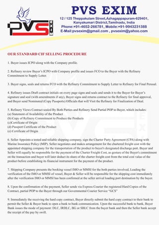 12 / 125 Theppakulam Street,Azhagappapuram-629401,
Kanyakumari District,Tamilnadu, India
Phone:+91-4652-266781, Mobile:+91-9943231388
E-Mail:pvsexim@gmail.com , pvsexim@yahoo.com
OUR STANDARD CIF SELLING PROCEDURE
1. Buyer issues ICPO along with the Company profile.
2. Refinery review Buyer’s ICPO with Company profile and issues FCO to the Buyer with the Refinery
Commitment to Supply Letter.
3. Buyer signs, seals and returns FCO with the Refinery Commitment to Supply Letter to Refinery for Final Perusal.
4. Refinery issues Draft contract initials on every page signs and seals and sends it to the Buyer for Buyer’s
signature and seal (with amendments if any), Buyer signs and returns contract to the Refinery for final approval,
and Buyer send Nominated (Copy Passports) Officials that will Visit the Refinery for Finalization of Deal.
5. Refinery Views Contract sealed By Both Parties and Refinery Send Partial POP to Buyer, which includes:
(a) Statement of Availability of the Product
(b) Copy of Refinery Commitment to Produce the Products
(c)Certificate of Origin
(d) Passport Certificate of the Product
(e) Certificate of Origin
6. Seller Appoints a tested and reliable shipping company, sign the Charter Party Agreement (CPA) along with
Marine Insurance Policy (MIP). Seller negotiates and makes arrangement for the chartered freight cost with the
appointed shipping company for the transportation of the product to buyer's designated discharge port. Buyer and
Seller will equally be responsible for the payment of the Charter Freight Cost, as gesture of the Buyer's commitment
on the transaction and buyer will later deduct its share of the charter freight cost from the total cost value of the
product before establishing its financial instrument for the payment of the product.
7. Shipping Company presents the booking vessel IMO or MMSI for the both parties involved, Leading the
verification of the IMO or MMSI of vessel, Buyer & Seller will be responsible for the shipping cost immediately
after the verification IMO or MMSI has been confirmed at the seller arrival loading port destination by the buyer.
8. Upon the confirmation of the payment, Seller sends via Express Courier the registered Hard Copies of the
Contract, partial POP to the Buyer through our Governmental Courier Service “GCS”
9. Immediately the receiving the hard copy contract, Buyer directly submit the hard copy contract to their bank to
permit the Seller & Buyer bank to open a bank to bank communication. Upon the successful bank to bank, Buyer
Bank issues the mode of payment: DLC, IRDLC, BG or SBLC from the buyer bank and then the Seller bank accept
the receipt of the pay by swift.
 