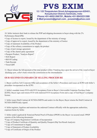 12 / 125 Theppakulam Street,Azhagappapuram-629401,
Kanyakumari District,Tamilnadu, India
Phone:+91-4652-266781, Mobile:+91-9943231388
E-Mail:pvsexim@gmail.com , pvsexim@yahoo.com
10. Seller instructs their bank to release the POP and shipping documents to buyer along with the 2%
Performance Bond (PB):
• Copy of license to export, Issued by the department of the ministry of energy
• Copy of approval to export, Issued by the department of the ministry of Justice
• Copy of statement Availability of the Product
• Copy of the refinery commitment to supply the product
• Copy of port storage agreement
• Copy of the charter party agreement
• Passport Product, "Analysis Report"
• SGS Report
• Bill Of Lading
• Tank Receipt
• Vessel Q88
11. Buyer release the full payment of the total product within 5 banking days upon the arrival of the vessel at buyer
discharge port, seller's bank release the commission to the intermediaries
OUR SECOND STANDARD CIF SELLING PROCEDURE
1. Buyer confirms Soft Corporate Offer and acceptance of the Seller’s Procedures and issues an ICPO with Seller’s
procedure incorporated on the ICPO.
2. Seller's mandate issues FCO with FCO Acceptance Form to Buyer’s Irrevocable Corporate Purchase Order
(ICPO). Buyer signs and returns FCO with endorsed FCO Acceptance Form and a copy of End Buyer’s company
license.
3. Seller issues Draft Contract & NCNDA/IMFPA and sends it to the Buyer, Buyer returns the Draft Contract &
NCNDA/IMFPA duly signed.
4. Seller registers, legalizes and notarizes the endorsed Contract officially with the appropriate authorities,
expenses borne by Seller.
5. Seller sends Legalized & Notarized Partial Proof of Product (PPOP) to the Buyer via secured email. PPOP
consists of the following documents:
*Copy of Company Registration Certificate of Incorporation
* Copy of Product Certificate of Quantity and Quality Passport (Dip Test Result Analysis)
* Copy of Commitment to Supply
* Copy of Statement of Product Availability
* Copy of Certificate of Origin of the Product
 