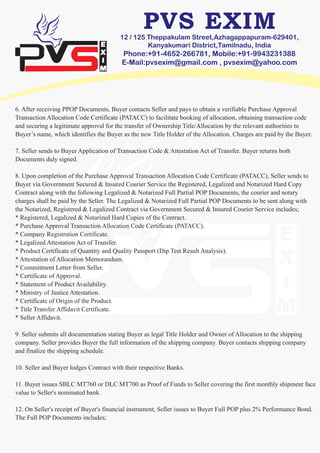 12 / 125 Theppakulam Street,Azhagappapuram-629401,
Kanyakumari District,Tamilnadu, India
Phone:+91-4652-266781, Mobile:+91-9943231388
E-Mail:pvsexim@gmail.com , pvsexim@yahoo.com
6. After receiving PPOP Documents, Buyer contacts Seller and pays to obtain a verifiable Purchase Approval
Transaction Allocation Code Certificate (PATACC) to facilitate booking of allocation, obtaining transaction code
and securing a legitimate approval for the transfer of Ownership Title/Allocation by the relevant authorities to
Buyer’s name, which identifies the Buyer as the new Title Holder of the Allocation. Charges are paid by the Buyer.
7. Seller sends to Buyer Application of Transaction Code & Attestation Act of Transfer. Buyer returns both
Documents duly signed.
8. Upon completion of the Purchase Approval Transaction Allocation Code Certificate (PATACC), Seller sends to
Buyer via Government Secured & Insured Courier Service the Registered, Legalized and Notarized Hard Copy
Contract along with the following Legalized & Notarized Full Partial POP Documents, the courier and notary
charges shall be paid by the Seller. The Legalized & Notarized Full Partial POP Documents to be sent along with
the Notarized, Registered & Legalized Contract via Government Secured & Insured Courier Service includes;
* Registered, Legalized & Notarized Hard Copies of the Contract.
* Purchase Approval Transaction Allocation Code Certificate (PATACC).
* Company Registration Certificate.
* Legalized Attestation Act of Transfer.
* Product Certificate of Quantity and Quality Passport (Dip Test Result Analysis).
* Attestation of Allocation Memorandum.
* Commitment Letter from Seller.
* Certificate of Approval.
* Statement of Product Availability.
* Ministry of Justice Attestation.
* Certificate of Origin of the Product.
* Title Transfer Affidavit Certificate.
* Seller Affidavit.
9. Seller submits all documentation stating Buyer as legal Title Holder and Owner of Allocation to the shipping
company. Seller provides Buyer the full information of the shipping company. Buyer contacts shipping company
and finalize the shipping schedule.
10. Seller and Buyer lodges Contract with their respective Banks.
11. Buyer issues SBLC MT760 or DLC MT700 as Proof of Funds to Seller covering the first monthly shipment face
value to Seller's nominated bank.
12. On Seller's receipt of Buyer's financial instrument, Seller issues to Buyer Full POP plus 2% Performance Bond.
The Full POP Documents includes;
 