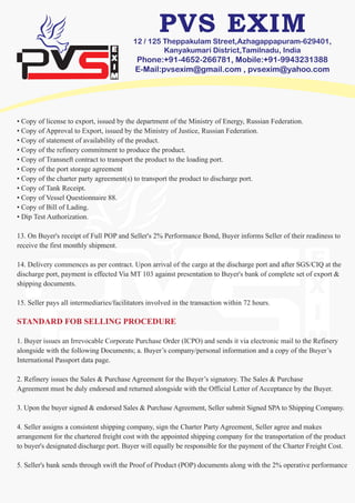 12 / 125 Theppakulam Street,Azhagappapuram-629401,
Kanyakumari District,Tamilnadu, India
Phone:+91-4652-266781, Mobile:+91-9943231388
E-Mail:pvsexim@gmail.com , pvsexim@yahoo.com
• Copy of license to export, issued by the department of the Ministry of Energy, Russian Federation.
• Copy of Approval to Export, issued by the Ministry of Justice, Russian Federation.
• Copy of statement of availability of the product.
• Copy of the refinery commitment to produce the product.
• Copy of Transneft contract to transport the product to the loading port.
• Copy of the port storage agreement
• Copy of the charter party agreement(s) to transport the product to discharge port.
• Copy of Tank Receipt.
• Copy of Vessel Questionnaire 88.
• Copy of Bill of Lading.
• Dip Test Authorization.
13. On Buyer's receipt of Full POP and Seller's 2% Performance Bond, Buyer informs Seller of their readiness to
receive the first monthly shipment.
14. Delivery commences as per contract. Upon arrival of the cargo at the discharge port and after SGS/CIQ at the
discharge port, payment is effected Via MT 103 against presentation to Buyer's bank of complete set of export &
shipping documents.
15. Seller pays all intermediaries/facilitators involved in the transaction within 72 hours.
STANDARD FOB SELLING PROCEDURE
1. Buyer issues an Irrevocable Corporate Purchase Order (ICPO) and sends it via electronic mail to the Refinery
alongside with the following Documents; a. Buyer’s company/personal information and a copy of the Buyer’s
International Passport data page.
2. Refinery issues the Sales & Purchase Agreement for the Buyer’s signatory. The Sales & Purchase
Agreement must be duly endorsed and returned alongside with the Official Letter of Acceptance by the Buyer.
3. Upon the buyer signed & endorsed Sales & Purchase Agreement, Seller submit Signed SPA to Shipping Company.
4. Seller assigns a consistent shipping company, sign the Charter Party Agreement, Seller agree and makes
arrangement for the chartered freight cost with the appointed shipping company for the transportation of the product
to buyer's designated discharge port. Buyer will equally be responsible for the payment of the Charter Freight Cost.
5. Seller's bank sends through swift the Proof of Product (POP) documents along with the 2% operative performance
 
