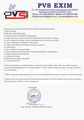 12 / 125 Theppakulam Street,Azhagappapuram-629401,
Kanyakumari District,Tamilnadu, India
Phone:+91-4652-266781, Mobile:+91-9943231388
E-Mail:pvsexim@gmail.com , pvsexim@yahoo.com
bond to buyer's bank. The Full POP shall include the following documents.
A: Bill of Lading.
B: Dip Test Authorization letter
C: Tank Receipt for immediate lift able quantity.
D: Copy of license to export, issued by the department of the ministry of energy.
E: Copy of approval to export, issued by the department of the ministry of justice.
F: Copy of statement of availability of the product.
G: Copy of the refinery commitment to produce the product.
H: Tank Receipt.
I: Copy of the port storage agreement.
J: Copy of charter party agreement(s) to transport the product to discharge port.
K: Product allocation ownership title
L: Certificate of weight
M: SGS report of quality and quantity.
N: Commercial Invoice
6. Delivery commences as scheduled. Buyer releases payment to Seller`s Bank 100% irrevocable, confirmed,
nontransferable documentary Letter of credit payable in 45 day. All bank charges for buyer’s account and outside
for sellers account.
7. Seller out pays the intermediaries involve within 48 hours upon receipt of buyer's operative financial Instrument.
8. Seller releases the commission of the intermediaries immediately. The SGS inspection will be borne by Refinery
at the loading port and Buyer at the unloading port.
M.K. PRAVIN ( PROPRIETOR PVS EXIM )
Best Regards
 