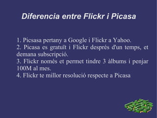 Diferencia entre Flickr i Picasa
1. Picsasa pertany a Google i Flickr a Yahoo.
2. Picasa es gratuït i Flickr després d'un temps, et
demana subscripció.
3. Flickr només et permet tindre 3 àlbums i penjar
100M al mes.
4. Flickr te millor resolució respecte a Picasa
 
