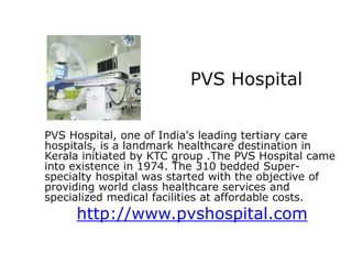 PVS Hospital


PVS Hospital, one of India's leading tertiary care
hospitals, is a landmark healthcare destination in
Kerala initiated by KTC group .The PVS Hospital came
into existence in 1974. The 310 bedded Super-
specialty hospital was started with the objective of
providing world class healthcare services and
specialized medical facilities at affordable costs.
     http://www.pvshospital.com
 