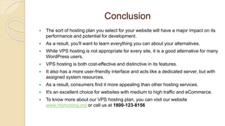 Conclusion
 The sort of hosting plan you select for your website will have a major impact on its
performance and potential for development.
 As a result, you'll want to learn everything you can about your alternatives.
 While VPS hosting is not appropriate for every site, it is a good alternative for many
WordPress users.
 VPS hosting is both cost-effective and distinctive in its features.
 It also has a more user-friendly interface and acts like a dedicated server, but with
assigned system resources.
 As a result, consumers find it more appealing than other hosting services.
 It's an excellent choice for websites with medium to high traffic and eCommerce.
 To know more about our VPS hosting plan, you can visit our website
www.htshosting.org or call us at 1800-123-8156
 