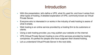 Introduction
 With this presentation, let's define a VPS, what it's used for, and how it varies from
other types of hosting. A detailed explanation of VPS, commonly known as Virtual
Private Server.
 Everyone who is interested in or works in the industry of web hosting is aware of
what it entails.
 Web hosting is an online service provided by a hosting firm to its customers or
clients.
 Using a web hosting provider, you may publish your website on the internet.
 VPS (Virtual Private Server) hosting is one of the services provided by hosting
companies. It's perfect for people who have outgrown their shared hosting.
 Let us understand Virtual Private Server in the next slide.
 