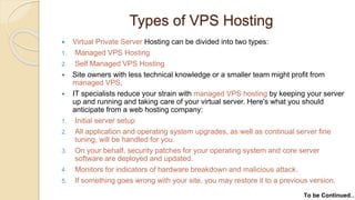 Types of VPS Hosting
 Virtual Private Server Hosting can be divided into two types:
1. Managed VPS Hosting
2. Self Managed VPS Hosting
 Site owners with less technical knowledge or a smaller team might profit from
managed VPS.
 IT specialists reduce your strain with managed VPS hosting by keeping your server
up and running and taking care of your virtual server. Here's what you should
anticipate from a web hosting company:
1. Initial server setup
2. All application and operating system upgrades, as well as continual server fine
tuning, will be handled for you.
3. On your behalf, security patches for your operating system and core server
software are deployed and updated.
4. Monitors for indicators of hardware breakdown and malicious attack.
5. If something goes wrong with your site, you may restore it to a previous version.
To be Continued…
 