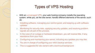 Types of VPS Hosting
 With an unmanaged VPS, your web hosting company installs the operating
system, while you, as the site owner, handle different elements of the server, such
as:
1. Installing software, managing your control panel, and keeping up with software
updates.
2. Monitoring for security risks, applying security updates, and resolving problem
signals are all part of the process.
3. In the case of an outage or hardware breakdown, you will receive little, if any,
assistance from your host.
4. Configuring and maintaining your server, including any updates you may like.
5. You are in charge of configuring your site's backup services.
6. This is suggested for site owners with a technical background.
 
