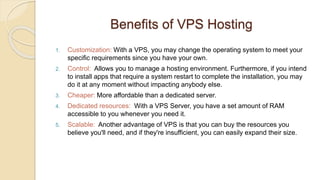 Benefits of VPS Hosting
1. Customization: With a VPS, you may change the operating system to meet your
specific requirements since you have your own.
2. Control: Allows you to manage a hosting environment. Furthermore, if you intend
to install apps that require a system restart to complete the installation, you may
do it at any moment without impacting anybody else.
3. Cheaper: More affordable than a dedicated server.
4. Dedicated resources: With a VPS Server, you have a set amount of RAM
accessible to you whenever you need it.
5. Scalable: Another advantage of VPS is that you can buy the resources you
believe you'll need, and if they're insufficient, you can easily expand their size.
 