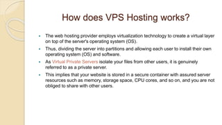 How does VPS Hosting works?
 The web hosting provider employs virtualization technology to create a virtual layer
on top of the server's operating system (OS).
 Thus, dividing the server into partitions and allowing each user to install their own
operating system (OS) and software.
 As Virtual Private Servers isolate your files from other users, it is genuinely
referred to as a private server.
 This implies that your website is stored in a secure container with assured server
resources such as memory, storage space, CPU cores, and so on, and you are not
obliged to share with other users.
 