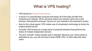 What is VPS hosting?
 VPS stands for Virtual Private Server.
 A server is a sophisticated computer that keeps all of the data and files that
comprise your website. When someone enters your domain name into a web
browser, that powerful computer "serves up" your website to the searcher's screen.
 Now for the virtual aspect: VPS makes use of virtualization technology to divide the
single powerful server.
 Consider VPS hosting as a single piece of physical hardware that performs the
duties of multiple independent servers.
 The term "private" means exactly what it indicates. Because your virtual server is
dedicated to you, you will not have to share RAM, CPU, or other data with other
users.
 