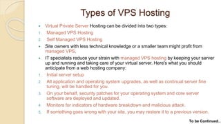 Types of VPS Hosting
 Virtual Private Server Hosting can be divided into two types:
1. Managed VPS Hosting
2. Self Managed VPS Hosting
 Site owners with less technical knowledge or a smaller team might profit from
managed VPS.
 IT specialists reduce your strain with managed VPS hosting by keeping your server
up and running and taking care of your virtual server. Here's what you should
anticipate from a web hosting company:
1. Initial server setup
2. All application and operating system upgrades, as well as continual server fine
tuning, will be handled for you.
3. On your behalf, security patches for your operating system and core server
software are deployed and updated.
4. Monitors for indicators of hardware breakdown and malicious attack.
5. If something goes wrong with your site, you may restore it to a previous version.
To be Continued…
 