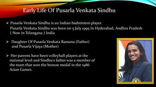 Early Life Of Pusarla Venkata Sindhu
 Pusarla Venkata Sindhu is an Indian badminton player.
Pusarla Venkata Sindhu was born on 5 July 1995 In Hyderabad, Andhra Pradesh
( Now in Telangana ) India
 Daughter Of Pusarla Venkata Ramana (Father)
and Pusarla Vijaya (Mother)
 Her parents have been volleyball players at the
national level and Sindhu's father was a member of
the team that won the bronze medal in the 1986
Asian Games.
 