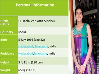 Personal information
Birth
name
Pusarla Venkata Sindhu
Country India
Born 5 July 1995 (age 22)
Hyderabad, Telangana, India
Residence Hyderabad,Telangana, India
Height 5 ft 11 in (180 cm)
Weight 65 kg (143 lb)
 