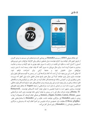11
5-2‫اپل‬
‫معرفی‬ ‫هنگام‬ ‫اپل‬iOS 8‫سیستم‬ ‫از‬HomeKit‫واسطه‬ ‫کرد.به‬ ‫رونمایی‬ ‫نیز‬،‫سیستم‬ ‫این‬ ‫ی‬‫به‬‫زودی‬‫کاربران‬
‫از‬‫طریق‬‫آیفون‬‫قادر‬‫خواهند‬‫بود‬‫تا‬‫لوازم‬‫هوشمند‬‫منزل‬‫همچون‬‫درهای‬‫برقی‬‫گاراژ‬،‫ها‬‫چراغ‬‫ها‬‫و‬‫حتی‬‫دوربین‬‫های‬
‫امنیتی‬‫را‬‫کنترل‬‫کنند‬.‫به‬‫عالوه‬‫جذابیت‬ ‫و‬ ‫سرعت‬ ‫و‬ ‫گرفته‬ ‫خود‬ ‫به‬ ‫بهتری‬ ‫جلوه‬ ‫سیری‬ ‫با‬ ‫ترکیب‬ ‫در‬ ‫قابلیت‬ ‫این‬
‫می‬ ‫مثال‬ ‫برای‬ .‫است‬ ‫آورده‬ ‫همراه‬ ‫به‬ ‫بیشتری‬‫ترتیب‬ ‫بدین‬ ‫تا‬ ‫است‬ ‫رسیده‬ ‫خواب‬ ‫وقت‬ ‫که‬ ‫گفت‬ ‫سیری‬ ‫به‬ ‫توان‬
‫چراغ‬‫شود‬ ‫فراهم‬ ‫استراحت‬ ‫برای‬ ‫آرامی‬ ‫محیط‬ ‫و‬ ‫شود‬ ‫خاموش‬ ‫منزل‬ ‫های‬.
‫دارد‬ ‫وجود‬ ‫بین‬ ‫این‬ ‫در‬ ‫که‬ ‫سوالی‬ ‫اما‬‫شرکت‬ ‫کدام‬ ‫که‬ ‫است‬ ‫آن‬‫برای‬ ‫قبول‬ ‫قابل‬ ‫اکوسیستم‬ ‫به‬ ‫رسیدن‬ ‫در‬ ‫را‬ ‫اپل‬ ‫ها‬
‫سرپرست‬ ‫که‬ ‫آنطور‬ ‫ولی‬ ،‫ندارد‬ ‫دقیقی‬ ‫چندان‬ ‫پاسخ‬ ‫هنوز‬ ‫سوال‬ ‫این‬ ‫کرد؟‬ ‫خواهند‬ ‫یاری‬ ‫منازل‬ ‫سازی‬ ‫هوشمند‬
‫نرم‬ ‫بخش‬‫توسعه‬ ‫ساالنه‬ ‫کنفرانس‬ ‫در‬ ‫اپل‬ ‫افزاری‬‫اپلیکیشن‬ ‫نیز‬ ‫حاضر‬ ‫حال‬ ‫در‬ ‫کرده‬ ‫اعالم‬ ‫دهندگان‬‫دستگ‬ ‫و‬ ‫ها‬‫اه‬‫های‬
‫همکاری‬ ‫بیشتر‬ ‫توسعه‬ ‫برای‬ ‫اپل‬ ‫و‬ ‫دارند‬ ‫وجود‬ ‫بازار‬ ‫در‬ ‫زیادی‬ ‫استفاده‬ ‫قابل‬،‫خانگی‬ ‫لوازم‬ ‫تولیدکنندگان‬ ‫با‬ ‫خود‬ ‫های‬
.‫است‬ ‫داده‬ ‫صورت‬ ‫را‬ ‫اقداماتی‬‫در‬‫ابتدای‬،‫راه‬‫قرار‬‫است‬‫شرکت‬‫هایی‬‫از‬‫جمله‬August‫قفل‬ ‫تولید‬ ‫بخاطر‬ ‫که‬‫های‬
‫ع‬ ‫به‬ ‫فیلیپس‬ ‫همراه‬ ‫به‬ ‫است‬ ‫مشهور‬ ‫زیبایش‬ ‫هوشمند‬‫المپ‬ ‫کننده‬ ‫تولید‬ ‫نوان‬،‫هوشمند‬ ‫های‬Honeywell,
iHome, TI.‫کنند‬ ‫یاری‬ ‫هوشمند‬ ‫خانه‬ ‫آرمانی‬ ‫هدف‬ ‫به‬ ‫رسیدن‬ ‫در‬ ‫را‬ ‫اپل‬ ‫دیگر‬ ‫شرکت‬ ‫دوازده‬ ‫و‬‫شرکت‬‫هایی‬
‫همچون‬Elgato, Ecobee, Lutron, iHome‫و‬Insteon‫کرده‬ ‫اعالم‬ ‫همگی‬ ‫نیز‬‫آن‬ ‫محصوالت‬ ‫که‬ ‫اند‬‫به‬ ‫ها‬
‫پلتفرم‬ ‫با‬ ‫زودی‬HomeKit‫اپل‬‫این‬ ‫بر‬ ‫عالوه‬ .‫داشت‬ ‫خواهند‬ ‫سازگاری‬HomeKit‫نظیر‬ ‫استانداردهایی‬ ‫با‬
ZigBee‫و‬Z-Wave‫سازگاری‬ ‫و‬ ‫پشتیبانی‬ ‫که‬ ‫کرده‬ ‫اعالم‬ ‫اخیرا‬ ‫نیز‬ ‫فیلیپس‬ ‫شرکت‬ ‫همچنین‬ .‫دارد‬ ‫مطابقت‬
‫دستگاه‬‫با‬ ‫را‬ ‫تولیداش‬ ‫های‬HomeKit‫می‬ ‫آغاز‬ ‫امسال‬ ‫پاییز‬ ‫از‬‫کند‬.
 