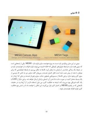 12
6-2‫سونی‬
‫تازه‬ ‫رویکردی‬ ‫میان‬ ‫این‬ ‫در‬ ‫سونی‬‫دارد‬ ‫لوازم‬ ‫سازی‬ ‫هوشمند‬ ‫پروژه‬ ‫به‬ ‫نسبت‬MESH.‫ایده‬ ‫از‬ ‫یکی‬‫است‬ ‫هایی‬
‫ماژول‬ ‫واسطه‬ ‫به‬ ‫دارد‬ ‫قصد‬ ‫سونی‬ ‫که‬‫که‬ ‫کوچکی‬ ‫های‬«‫تگ‬»‫می‬ ‫نامیده‬‫و‬ ‫کرده‬ ‫هوشمندتر‬ ‫را‬ ‫ما‬ ‫اطراف‬ ‫لوازم‬ ،‫شوند‬
‫جذاب‬ ‫زندگی‬ ‫یک‬ ‫نتیجه‬ ‫در‬.‫آورد‬ ‫ارمغان‬ ‫به‬ ‫برایمان‬ ‫را‬ ‫تر‬‫تگ‬‫ها‬‫به‬‫شکل‬‫بی‬‫سیم‬‫به‬‫واسطه‬‫اپلیکیشنی‬‫که‬‫برای‬
‫موبایل‬‫یا‬‫تبلت‬‫از‬‫پیش‬‫نصب‬‫شده‬،‫است‬‫قاب‬‫می‬ ‫و‬ ‫هستند‬ ‫کنترل‬ ‫ل‬‫از‬ ‫نویسی‬ ‫کد‬ ‫دانش‬ ‫به‬ ‫نیز‬ ‫نیازی‬ ‫گفت‬ ‫توان‬
‫تگ‬ ‫برخی‬ .‫ندارد‬ ‫وجود‬ ‫کاربر‬ ‫سوی‬‫آن‬ ‫که‬ ‫زمانی‬ ‫و‬ ‫هستند‬ ‫برخوردار‬ ‫سنج‬ ‫شتاب‬ ‫همچون‬ ‫سنسورهایی‬ ‫از‬ ‫ها‬‫به‬ ‫را‬ ‫ها‬
‫آن‬ ‫شدن‬ ‫جا‬ ‫به‬ ‫جا‬ ‫صورت‬ ‫در‬ ،‫کنید‬ ‫متصل‬ ‫وسیله‬ ‫یک‬‫از‬ ‫دیگر‬ ‫برخی‬ .‫شد‬ ‫خواهد‬ ‫ارسال‬ ‫برایتان‬ ‫ایمیلی‬ ،LED‫یا‬
‫می‬ ‫بهره‬ ‫فیزیکی‬ ‫کلید‬ ‫یک‬‫آن‬ ‫از‬ ‫را‬ ‫الزم‬ ‫استفاده‬ ‫توان‬ ‫می‬ ،‫کاربر‬ ‫خالقیت‬ ‫به‬ ‫توجه‬ ‫با‬ ‫که‬ ‫برند‬.‫برد‬ ‫ها‬‫در‬‫حقیقت‬
‫تگ‬‫هایی‬‫که‬‫در‬‫پلتفرم‬MESH‫می‬ ‫قرار‬ ‫کاربر‬ ‫اختیار‬ ‫در‬‫خالق‬ ‫نوع‬ ‫اساس‬ ‫بر‬ ‫تا‬ ‫داد‬ ‫خواهند‬ ‫را‬ ‫امکان‬ ‫این‬ ،‫گیرند‬‫یت‬
‫شوند‬ ‫هوشمندتر‬ ‫اطراف‬ ‫لوازم‬ ،‫کاربر‬.
 