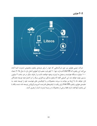 13
7-2‫هواوی‬
‫شرکت‬ ‫جزو‬ ‫نیز‬ ‫هواوی‬ ‫چینی‬ ‫شرکت‬‫عرضه‬ ‫برای‬ ‫را‬ ‫خود‬ ‫که‬ ‫هایی‬‫آماده‬ ‫اشیا‬ ‫اینترنت‬ ‫مخصوص‬ ‫پلتفرم‬ ‫ی‬
‫می‬‫که‬ ‫پلتفرم‬ ‫این‬ .‫کند‬Lite OS‫تنها‬ ،‫دارد‬ ‫نام‬۱۰‫سال‬ ‫تا‬ ‫دارد‬ ‫اذعان‬ ‫هواوی‬ !‫دارد‬ ‫حجم‬ ‫بایت‬ ‫کیلو‬۲۰۲۵‫تعداد‬ ،
۱۰۰‫ساعت‬ ‫هر‬ ‫در‬ ،‫دیگر‬ ‫طرف‬ ‫از‬ ‫و‬ ‫داشت‬ ‫خواهند‬ ‫وجود‬ ‫اینترنت‬ ‫به‬ ‫متصل‬ ‫و‬ ‫هوشمند‬ ‫دستگاه‬ ‫میلیارد‬۲‫میلیون‬
.‫شد‬ ‫خواهد‬ ‫تولید‬ ‫سنسور‬‫این‬‫کمپانی‬‫گفته‬‫که‬‫پلتفرم‬‫مذکور‬‫نرم‬‫افزاری‬‫سبک‬‫را‬‫در‬‫اختیار‬‫همه‬‫توسعه‬‫دهندگان‬
‫قرار‬‫خواهد‬‫داد‬‫تا‬‫آن‬‫ها‬‫نیز‬‫بتوانند‬‫به‬‫سرعت‬‫محصوالت‬‫و‬‫یا‬‫اپلیکی‬‫به‬ .‫دهند‬ ‫توسعه‬ ‫را‬ ‫خود‬ ‫هوشمند‬ ‫های‬ ‫شن‬
‫عقیده‬‫پلتفرم‬ ،‫هواوی‬ ‫ی‬Lite OS‫پلتفرم‬ ‫با‬ ‫رقابت‬ ‫برای‬‫وآی‬ ‫اندروید‬ ‫قدرتمند‬ ‫های‬‫با‬ ‫بلکه‬ ،‫نشده‬ ‫داده‬ ‫توسعه‬ ‫اواس‬
‫کنند‬ ‫رهبری‬ ‫را‬ ‫اشیا‬ ‫اینترنت‬ ‫زمینه‬ ‫در‬ ‫محصوالت‬ ‫از‬ ‫برخی‬ ‫فقط‬ ‫دارند‬ ‫قصد‬ ‫آنها‬ ‫پلتفرم‬ ‫این‬.
 