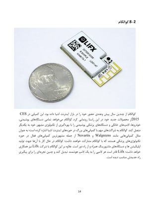 14
8-2‫کوالکام‬
‫از‬ ‫کوالکام‬‫وعده‬ ‫پیش‬ ‫سال‬ ‫چندین‬.‫بود‬ ‫داده‬ ‫اشیا‬ ‫اینترنت‬ ‫بازار‬ ‫در‬ ‫را‬ ‫خود‬ ‫حضور‬ ‫ی‬‫این‬‫کمپانی‬‫در‬CES
2015.‫کرد‬ ‫رونمایی‬ ‫راستا‬ ‫این‬ ‫در‬ ‫خود‬ ‫جدید‬ ‫محصوالت‬ ‫از‬‫کوالکام‬‫می‬‫خواهد‬‫تمامی‬‫دستگاه‬‫های‬،‫پوشیدنی‬
،‫خودروها‬‫المپ‬‫های‬‫خانگی‬‫و‬‫دستگاه‬‫های‬‫پزشکی‬‫پوشیدنی‬‫را‬‫با‬‫بهره‬‫گیری‬‫از‬‫تکنولوژی‬‫مشهور‬‫خود‬‫یکدیگر‬ ‫به‬
.‫کند‬ ‫متصل‬‫کوالکام‬‫به‬‫شراکت‬‫های‬‫مهم‬‫با‬‫کمپانی‬‫های‬‫بزرگ‬‫در‬‫حوزه‬‫های‬‫اینترنت‬‫اشیا‬‫اشاره‬‫کرده‬‫است؛‬‫به‬‫عنوان‬
‫مثال‬‫کمپانی‬‫هایی‬‫مانند‬Walgreens‫و‬Novartis‫کمپانی‬ ‫مشهورترین‬ ‫جمله‬ ‫از‬‫حوزه‬ ‫در‬ ‫فعال‬ ‫های‬
‫تکنولوژی‬‫مشارکت‬ ‫کوالکام‬ ‫با‬ ‫که‬ ‫هستند‬ ‫پزشکی‬ ‫های‬‫آن‬ ‫با‬ ‫کار‬ ‫حال‬ ‫در‬ ‫کوالکام‬ ‫داشت؛‬ ‫خواهند‬‫تولید‬ ‫جهت‬ ‫ها‬
‫دستگاه‬ ‫و‬ ‫ها‬ ‫اپلیکیشن‬‫شرکت‬ ‫با‬ ‫کوالکام‬ ‫این‬ ‫بر‬ ‫عالوه‬ .‫است‬ ‫دور‬ ‫راه‬ ‫از‬ ‫و‬ ‫همراه‬ ‫مانتیورینگ‬ ‫های‬Lifx‫همکاری‬ ‫نیز‬
‫داشت؛‬ ‫خواهد‬Lifx‫تجربه‬ ‫چنین‬ ‫و‬ ‫کند‬ ‫تبدیل‬ ‫هوشمند‬ ‫المپ‬ ‫یک‬ ‫به‬ ‫را‬ ‫المپی‬ ‫هر‬ ‫است‬ ‫قادر‬‫پیگیری‬ ‫برای‬ ‫را‬ ‫ای‬
‫راه‬‫است‬ ‫دیده‬ ‫مناسب‬ ‫جدیدش‬.
 