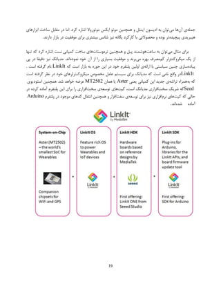 19
‫جمله‬‫آن‬ ‫ی‬‫می‬ ‫ها‬‫ابزار‬ ‫ساخت‬ ‫مقابل‬ ‫در‬ ‫اما‬ .‫کرد‬ ‫اشاره‬ ‫موتوروال‬ ‫ایکس‬ ‫موتو‬ ‫همچنین‬ ‫و‬ ‫اینتل‬ ‫ادیسون‬ ‫به‬ ‫توان‬‫های‬
‫هیبریدی‬‫پیچیده‬‫دارند‬ ‫بازار‬ ‫در‬ ‫موفقیت‬ ‫برای‬ ‫بیشتری‬ ‫شانس‬ ‫نیز‬ ‫یگانه‬ ‫کارکرد‬ ‫با‬ ‫محصوالتی‬ ‫و‬ ‫بوده‬ ‫تر‬.
‫می‬ ‫مثال‬ ‫برای‬‫ساعت‬ ‫به‬ ‫توان‬‫ترموستات‬ ‫همچنین‬ ‫و‬ ‫پبل‬ ‫هوشمند‬‫تنها‬ ‫که‬ ‫کرد‬ ‫اشاره‬ ‫نست‬ ‫کمپانی‬ ‫ساخت‬ ‫های‬
‫کم‬ ‫میکروکنترلر‬ ‫یک‬ ‫از‬‫می‬ ‫بهره‬ ‫مصرف‬‫خود‬ ‫آن‬ ‫از‬ ‫را‬ ‫بسیاری‬ ‫موفقیت‬ ‫و‬ ‫برند‬‫نموده‬‫پی‬ ‫در‬ ‫دقیقا‬ ‫نیز‬ ‫مدیاتک‬ .‫اند‬
‫پیاده‬‫ارائه‬ ‫با‬ ‫سیاستی‬ ‫چنین‬ ‫سازی‬‫که‬ ‫است‬ ‫بازار‬ ‫به‬ ‫حوزه‬ ‫این‬ ‫در‬ ‫خود‬ ‫پلتفرم‬ ‫اولین‬ ‫ی‬LinkIt‫است‬ ‫گرفته‬ ‫نام‬.
LinkIt‫است‬ ‫گرفته‬ ‫نظر‬ ‫در‬ ‫خود‬ ‫میکروکنترلرهای‬ ‫مخصوص‬ ‫عامل‬ ‫سیستم‬ ‫برای‬ ‫مدیاتک‬ ‫که‬ ‫است‬ ‫نامی‬ ‫واقع‬ ‫در‬
‫به‬ ‫که‬‫تراشه‬ ‫همراه‬‫این‬ ‫جدید‬ ‫ی‬‫یعنی‬ ‫کمپانی‬Aster‫همان‬ ‫یا‬MT2502‫استودیوی‬ ‫همچنین‬ .‫شد‬ ‫خواهد‬ ‫عرضه‬
Seed‫سخت‬ ‫شریک‬ ‫که‬‫کیت‬ ،‫است‬ ‫مدیاتک‬ ‫افزاری‬‫توسعه‬ ‫های‬‫سخت‬ ‫ی‬‫در‬ ‫کرده‬ ‫آماده‬ ‫پلتفرم‬ ‫این‬ ‫برای‬ ‫را‬ ‫افزاری‬
‫کیت‬ ‫که‬ ‫حالی‬‫نرم‬ ‫های‬‫توسعه‬ ‫برای‬ ‫نیز‬ ‫افزاری‬‫سفت‬ ‫ی‬‫پلتفرم‬ ‫در‬ ‫موجود‬ ‫کدهای‬ ‫انتقال‬ ‫همچنین‬ ‫و‬ ‫افزار‬Arduino
‫آماده‬‫شده‬‫اند‬.
 