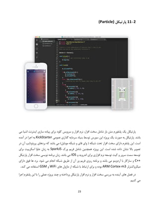 23
11-2‫پارتیکل‬(Particle)
‫شامل‬ ‫باز‬ ‫متن‬ ‫پلتفورم‬ ‫یک‬ ‫پارتیکل‬‫کلو‬ ‫سرویس‬ ‫و‬ ‫افزار‬ ‫نرم‬ ،‫افزار‬ ‫سخت‬‫می‬ ‫اشیا‬ ‫اینترنت‬ ‫سازی‬ ‫پیاده‬ ‫برای‬ ‫د‬
.‫باشد‬‫عمومی‬ ‫گذاری‬ ‫سرمایه‬ ‫بنیاد‬ ‫توسط‬ ‫سورس‬ ‫اپن‬ ‫پروژه‬ ‫یک‬ ‫صورت‬ ‫به‬ ‫پارتیکل‬KickStarter‫آمده‬ ‫در‬ ‫اجرا‬ ‫به‬
‫در‬ ‫آن‬ ‫پروتوتایپ‬ ‫بردهای‬ ‫که‬ ‫باشد‬ ‫می‬ )‫موبایل‬ ‫شبکه‬ ‫و‬ ‫فای‬ ‫وای‬ ( ‫شبکه‬ ‫تحت‬ ‫افزار‬ ‫سخت‬ ‫دارای‬ ‫پلتفرم‬ ‫این‬ .‫است‬
‫ورک‬ ‫فریم‬ ‫شامل‬ ‫همچنین‬ ‫پروژه‬ ‫این‬ .‫است‬ ‫شده‬ ‫داده‬ ‫نشان‬ ‫باال‬ ‫تصویر‬SparkJS‫برای‬ ‫اسکریپت‬ ‫جاوا‬ ‫زبان‬ ‫به‬
‫و‬ ‫اندروید‬ ‫برای‬ ‫افزاری‬ ‫نرم‬ ‫توسعه‬ ‫کیت‬ ‫و‬ ‫سرور‬ ‫سمت‬ ‫توسعه‬IOS‫پارتیکل‬ ‫افزار‬ ‫سخت‬ ‫نویسی‬ ‫برنامه‬ ‫زبان‬ .‫باشد‬ ‫می‬
C++.‫شود‬ ‫می‬ ‫انجام‬ ‫شبکه‬ ‫طریق‬ ‫از‬ ‫آن‬ ‫ور‬ ‫فریم‬ ‫ریزی‬ ‫برنامه‬ ‫و‬ ‫باشد‬ ‫می‬ ‫آردوینو‬ ‫با‬ ‫سازگار‬ ‫و‬‫دارای‬ ‫فوق‬ ‫ها‬ ‫برد‬
‫میکروکنترلر‬ARM Cortex-m3‫های‬ ‫ماژول‬ ‫از‬ ‫شبکه‬ ‫با‬ ‫ارتباط‬ ‫برای‬ ‫و‬ ‫بوده‬WiFi‫و‬GSM‫کند‬ ‫می‬ ‫استفاده‬.
‫اجرا‬ ‫پلتفرم‬ ‫این‬ ‫با‬ ‫را‬ ‫عملی‬ ‫پروژه‬ ‫چند‬ ‫و‬ ‫پرداخته‬ ‫پارتیکل‬ ‫افزار‬ ‫نرم‬ ‫و‬ ‫افزار‬ ‫سخت‬ ‫بررسی‬ ‫به‬ ‫آینده‬ ‫های‬ ‫فصل‬ ‫در‬
.‫کنیم‬ ‫می‬
 