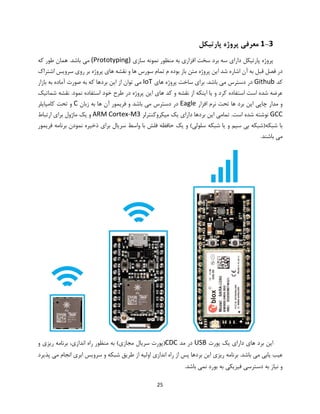 25
1-3‫پارتیکل‬ ‫پروژه‬ ‫معرفی‬
‫دارای‬ ‫پارتیکل‬ ‫پروژه‬‫سازی‬ ‫نمونه‬ ‫منظور‬ ‫به‬ ‫افزاری‬ ‫سخت‬ ‫برد‬ ‫سه‬(Prototyping)‫که‬ ‫طور‬ ‫همان‬ .‫باشد‬ ‫می‬
‫اشتراک‬ ‫سرویس‬ ‫روی‬ ‫بر‬ ‫پروژه‬ ‫های‬ ‫نقشه‬ ‫و‬ ‫ها‬ ‫سورس‬ ‫تمام‬ ‫م‬ ‫بوده‬ ‫باز‬ ‫متن‬ ‫پروژه‬ ‫این‬ ‫شد‬ ‫اشاره‬ ‫آن‬ ‫به‬ ‫قبل‬ ‫فصل‬ ‫در‬
‫کد‬Github‫های‬ ‫پروژه‬ ‫ساخت‬ ‫برای‬ .‫باشد‬ ‫می‬ ‫دسترس‬ ‫در‬IoT‫از‬ ‫توان‬ ‫می‬‫بازار‬ ‫به‬ ‫آماده‬ ‫صورت‬ ‫به‬ ‫که‬ ‫بردها‬ ‫این‬
‫شماتیک‬ ‫نقشه‬ .‫نمود‬ ‫استفاده‬ ‫خود‬ ‫طرح‬ ‫در‬ ‫پروژه‬ ‫این‬ ‫های‬ ‫کد‬ ‫و‬ ‫نقشه‬ ‫از‬ ‫اینکه‬ ‫یا‬ ‫و‬ ‫کرد‬ ‫استفاده‬ ‫است‬ ‫شده‬ ‫عرضه‬
‫افزار‬ ‫نرم‬ ‫تحت‬ ‫ها‬ ‫برد‬ ‫این‬ ‫چاپی‬ ‫مدار‬ ‫و‬Eagle‫زبان‬ ‫به‬ ‫ها‬ ‫آن‬ ‫فریمور‬ ‫و‬ ‫باشد‬ ‫می‬ ‫دسترس‬ ‫در‬C‫کامپایلر‬ ‫تحت‬ ‫و‬
GCC.‫است‬ ‫شده‬ ‫نوشته‬‫میکروکنترلر‬ ‫یک‬ ‫دارای‬ ‫بردها‬ ‫این‬ ‫تمامی‬ARM Cortex-M3‫ارتباط‬ ‫برای‬ ‫ماژول‬ ‫یک‬ ‫و‬
‫فریمور‬ ‫برنامه‬ ‫نمودن‬ ‫ذخیره‬ ‫برای‬ ‫سریال‬ ‫واسط‬ ‫با‬ ‫فلش‬ ‫حافظه‬ ‫یک‬ ‫و‬ )‫سلولی‬ ‫شبکه‬ ‫یا‬ ‫و‬ ‫سیم‬ ‫بی‬ ‫شبکه(شبکه‬ ‫با‬
.‫باشند‬ ‫می‬
‫پورت‬ ‫یک‬ ‫دارای‬ ‫های‬ ‫برد‬ ‫این‬USB‫مد‬ ‫در‬CDC‫راه‬ ‫منظور‬ ‫به‬ )‫مجازی‬ ‫سریال‬ ‫(پورت‬‫و‬ ‫ریزی‬ ‫برنامه‬ ،‫اندازی‬
‫پذیرد‬ ‫می‬ ‫انجام‬ ‫ابری‬ ‫سرویس‬ ‫و‬ ‫شبکه‬ ‫طریق‬ ‫از‬ ‫اولیه‬ ‫اندازی‬ ‫راه‬ ‫از‬ ‫پس‬ ‫بردها‬ ‫این‬ ‫ریزی‬ ‫برنامه‬ .‫باشد‬ ‫می‬ ‫یابی‬ ‫عیب‬
.‫باشد‬ ‫نمی‬ ‫بورد‬ ‫به‬ ‫فیزیکی‬ ‫دسترسی‬ ‫به‬ ‫نیاز‬ ‫و‬
 