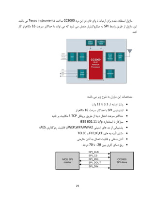29
‫برد‬ ‫این‬ ‫در‬ ‫فای‬ ‫وای‬ ‫با‬ ‫ارتباط‬ ‫برای‬ ‫شده‬ ‫استفاده‬ ‫ماژول‬CC3000‫ساخت‬Texas Instruments.‫باشد‬ ‫می‬
‫واسط‬ ‫طریق‬ ‫از‬ ‫ماژول‬ ‫این‬SPI‫سرعت‬ ‫حداکثر‬ ‫با‬ ‫تواند‬ ‫می‬ ‫که‬ ‫شود‬ ‫می‬ ‫متصل‬ ‫میکروکنترلر‬ ‫به‬16‫کار‬ ‫مگاهرتز‬
.‫کند‬
:‫باشد‬ ‫می‬ ‫زیر‬ ‫شرح‬ ‫به‬ ‫ماژول‬ ‫این‬ ‫مشخصات‬
‫از‬ ‫تغذیه‬ ‫ولتاژ‬3.3‫تا‬12‫ولت‬
‫اینترفیس‬SPI‫سرعت‬ ‫حداکثر‬ ‫با‬16‫مگاهرتز‬
‫پروتکل‬ ‫طریق‬ ‫از‬ ‫دیتا‬ ‫انتقال‬ ‫سرعت‬ ‫حداگثر‬TCP4‫ثانیه‬ ‫بر‬ ‫مگابیت‬
‫اس‬ ‫با‬ ‫سازگار‬‫تاندارد‬IEEE 802.11 b/g
‫امنیتی‬ ‫های‬ ‫مد‬ ‫از‬ ‫پشتیبانی‬WEP,WPA/WPA2‫رمزگذاری‬ ‫قابلیت‬ ‫(با‬AES)
‫های‬ ‫تأییدیه‬ ‫دارای‬FCC,IC,CE‫و‬TELEC
‫خارجی‬ ‫آنتن‬ ‫به‬ ‫اتصال‬ ‫قابلیت‬ ‫و‬ ‫داخلی‬ ‫آنتن‬
‫بین‬ ‫کاری‬ ‫دمای‬ ‫رنج‬20-‫تا‬70‫درجه‬
 