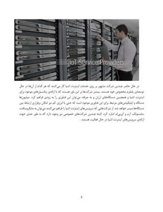 3
‫می‬ ‫کار‬ ‫اشیا‬ ‫اینترنت‬ ‫خدمات‬ ‫روی‬ ‫بر‬ ‫مشهور‬ ‫شرکت‬ ‫چندین‬ ‫حاضر‬ ‫حال‬ ‫در‬‫آن‬ ‫از‬ ‫کدام‬ ‫هر‬ ‫که‬ ‫کنند‬‫حال‬ ‫در‬ ‫ها‬
‫توسعه‬‫شرکت‬ ‫بیشتر‬ .‫هستند‬ ‫خود‬ ‫مخصوص‬ ‫پلتفرم‬ ‫ی‬‫ارائه‬ ‫با‬ ‫که‬ ‫هستند‬ ‫باور‬ ‫این‬ ‫بر‬ ‫ها‬‫پتانسیل‬ ‫ی‬‫برای‬ ‫موجود‬ ‫های‬
‫اینترنت‬‫دستگاه‬ ‫همچنین‬ ‫و‬ ‫اشیا‬‫می‬ ،‫صرفه‬ ‫به‬ ‫و‬ ‫ارزان‬ ‫های‬‫میلیون‬ .‫کرد‬ ‫فراهم‬ ‫زودی‬ ‫به‬ ‫را‬ ‫فناوری‬ ‫این‬ ‫توان‬‫ها‬
‫اپلیکیشن‬ ‫و‬ ‫دستگاه‬‫بین‬ ‫ارتباط‬ ‫برقراری‬ ‫امکان‬ ‫نیز‬ ‫کم‬ ‫انرژی‬ ‫با‬ ‫حتی‬ ‫که‬ ‫است‬ ‫موجود‬ ‫فناوری‬ ‫این‬ ‫برای‬ ‫مرتبط‬ ‫های‬
‫دستگاه‬‫شرکت‬ ‫از‬ .‫شد‬ ‫خواهد‬ ‫میسر‬ ‫ها‬‫سرویس‬ ‫که‬ ‫هایی‬‫اش‬ ‫اینترنت‬ ‫های‬‫می‬ ‫فراهم‬ ‫را‬ ‫یا‬‫می‬ ‫کنند‬،‫مایکروسافت‬ ‫به‬ ‫توان‬
‫آی‬ ‫و‬ ‫آرم‬ ،‫سامسونگ‬‫بی‬‫البته‬ .‫کرد‬ ‫اشاره‬ ‫ام‬‫چندین‬‫شرکت‬‫های‬‫خصوصی‬‫نیز‬‫وجود‬‫دارد‬‫که‬‫به‬‫طور‬‫جدی‬‫جهت‬
‫ارائه‬‫ی‬‫سرویس‬‫های‬‫اینترنت‬‫اشیا‬‫در‬‫حال‬‫فعالیت‬‫هستند‬.
 