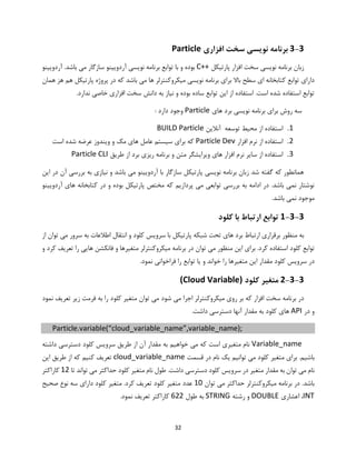 32
3-3‫افزاری‬ ‫سخت‬ ‫نویسی‬ ‫برنامه‬Particle
‫پارتیکل‬ ‫افزار‬ ‫سخت‬ ‫نویسی‬ ‫برنامه‬ ‫زبان‬C++‫آردویینو‬ .‫باشد‬ ‫می‬ ‫سازگار‬ ‫آردویینو‬ ‫نویسی‬ ‫برنامه‬ ‫توابع‬ ‫با‬ ‫و‬ ‫بوده‬
‫همان‬ ‫هز‬ ‫هم‬ ‫پارتیکل‬ ‫پروژه‬ ‫در‬ ‫که‬ ‫باشد‬ ‫می‬ ‫ها‬ ‫میکروکنترلر‬ ‫نویسی‬ ‫برنامه‬ ‫برای‬ ‫باال‬ ‫سطح‬ ‫ای‬ ‫کتابخانه‬ ‫توابع‬ ‫دارای‬
‫ند‬ ‫خاصی‬ ‫افزاری‬ ‫سخت‬ ‫دانش‬ ‫به‬ ‫نیاز‬ ‫و‬ ‫بوده‬ ‫ساده‬ ‫توابع‬ ‫این‬ ‫از‬ ‫استفاده‬ .‫است‬ ‫شده‬ ‫استفاده‬ ‫توابع‬.‫ارد‬
‫های‬ ‫برد‬ ‫نویسی‬ ‫برنامه‬ ‫برای‬ ‫روش‬ ‫سه‬Particle: ‫دارد‬ ‫وجود‬
1.‫آنالین‬ ‫توسعه‬ ‫محیط‬ ‫از‬ ‫استفاده‬BUILD Particle
2.‫افزار‬ ‫نرم‬ ‫از‬ ‫استفاده‬Particle Dev‫است‬ ‫شده‬ ‫عرضه‬ ‫ویندوز‬ ‫و‬ ‫مک‬ ‫های‬ ‫عامل‬ ‫سیستم‬ ‫برای‬ ‫که‬
3.‫طریق‬ ‫از‬ ‫برد‬ ‫ریزی‬ ‫برنامه‬ ‫و‬ ‫متن‬ ‫ویرایشگر‬ ‫های‬ ‫افزار‬ ‫نرم‬ ‫سایر‬ ‫از‬ ‫استفاده‬Particle CLI
‫این‬ ‫در‬ ‫آن‬ ‫بررسی‬ ‫به‬ ‫نیازی‬ ‫و‬ ‫باشد‬ ‫می‬ ‫آردویینو‬ ‫با‬ ‫سازگار‬ ‫پارتیکل‬ ‫نویسی‬ ‫برنامه‬ ‫زبان‬ ‫شد‬ ‫گفته‬ ‫که‬ ‫همانطور‬
‫آردویینو‬ ‫های‬ ‫کتابخانه‬ ‫در‬ ‫و‬ ‫بوده‬ ‫پارتیکل‬ ‫مختص‬ ‫که‬ ‫پردازیم‬ ‫می‬ ‫توابعی‬ ‫بررسی‬ ‫به‬ ‫ادامه‬ ‫در‬ .‫باشد‬ ‫نمی‬ ‫نوشتار‬
.‫باشد‬ ‫نمی‬ ‫موجود‬
1-3-3‫کلو‬ ‫با‬ ‫ارتباط‬ ‫توابع‬‫د‬
‫ه‬ ‫برد‬ ‫ارتباط‬ ‫برقراری‬ ‫منظور‬ ‫به‬‫کلو‬ ‫سرویس‬ ‫با‬ ‫پارتیکل‬ ‫شبکه‬ ‫تحت‬ ‫ای‬‫اطال‬ ‫انتقال‬ ‫و‬ ‫د‬‫از‬ ‫توان‬ ‫می‬ ‫سرور‬ ‫به‬ ‫عات‬
‫کلو‬ ‫توابع‬.‫کرد‬ ‫استفاده‬ ‫د‬‫فانکشن‬ ‫و‬ ‫متغیرها‬ ‫میکروکنترلر‬ ‫برنامه‬ ‫در‬ ‫توان‬ ‫می‬ ‫منظور‬ ‫این‬ ‫برای‬‫و‬ ‫کرد‬ ‫تعریف‬ ‫را‬ ‫هایی‬
‫کلو‬ ‫سرویس‬ ‫در‬‫یا‬ ‫و‬ ‫خواند‬ ‫را‬ ‫متغیرها‬ ‫این‬ ‫مقدار‬ ‫د‬.‫نمود‬ ‫فراخوانی‬ ‫را‬ ‫توابع‬
2-3-3‫کلو‬ ‫متغیر‬‫د‬(Cloud Variable)
‫میکروکنتر‬ ‫روی‬ ‫بر‬ ‫که‬ ‫افزار‬ ‫سخت‬ ‫برنامه‬ ‫در‬‫کلو‬ ‫متغیر‬ ‫توان‬ ‫می‬ ‫شود‬ ‫می‬ ‫اجرا‬ ‫لر‬‫نمود‬ ‫تعریف‬ ‫زیر‬ ‫فرمت‬ ‫به‬ ‫را‬ ‫د‬
‫در‬ ‫و‬API‫کلو‬ ‫های‬.‫داشت‬ ‫دسترسی‬ ‫آنها‬ ‫مقدار‬ ‫به‬ ‫د‬
Particle.variable(“cloud_variable_name”,variable_name);
Variable_name‫خواه‬ ‫می‬ ‫که‬ ‫است‬ ‫متغیری‬ ‫نام‬‫کلو‬ ‫سرویس‬ ‫طریق‬ ‫از‬ ‫آن‬ ‫مقدار‬ ‫به‬ ‫یم‬‫دس‬ ‫د‬‫داشته‬ ‫ترسی‬
‫کلو‬ ‫متغیر‬ ‫برای‬ .‫باشیم‬‫قسمت‬ ‫در‬ ‫نام‬ ‫یک‬ ‫توانیم‬ ‫می‬ ‫د‬cloud_variable_name‫این‬ ‫طریق‬ ‫از‬ ‫که‬ ‫کنیم‬ ‫تعریف‬
‫می‬ ‫نام‬‫کلو‬ ‫متغیر‬ ‫نام‬ ‫طول‬ .‫داشت‬ ‫دسترسی‬ ‫کلود‬ ‫سرویس‬ ‫در‬ ‫متغیر‬ ‫مقدار‬ ‫به‬ ‫توان‬‫د‬‫تا‬ ‫تواند‬ ‫می‬ ‫حداکثر‬12‫کاراکتر‬
.‫باشد‬‫توان‬ ‫می‬ ‫حداکثر‬ ‫میکروکنترلر‬ ‫برنامه‬ ‫در‬10‫عدد‬‫کلو‬ ‫متغیر‬ .‫کرد‬ ‫تعریف‬ ‫کلود‬ ‫متغیر‬‫صحیح‬ ‫نوع‬ ‫سه‬ ‫دارای‬ ‫د‬
INT‫اعشاری‬ ،DOUBLE‫رشته‬ ‫و‬STRING‫طول‬ ‫به‬622.‫نمود‬ ‫تعریف‬ ‫کاراکتر‬
 